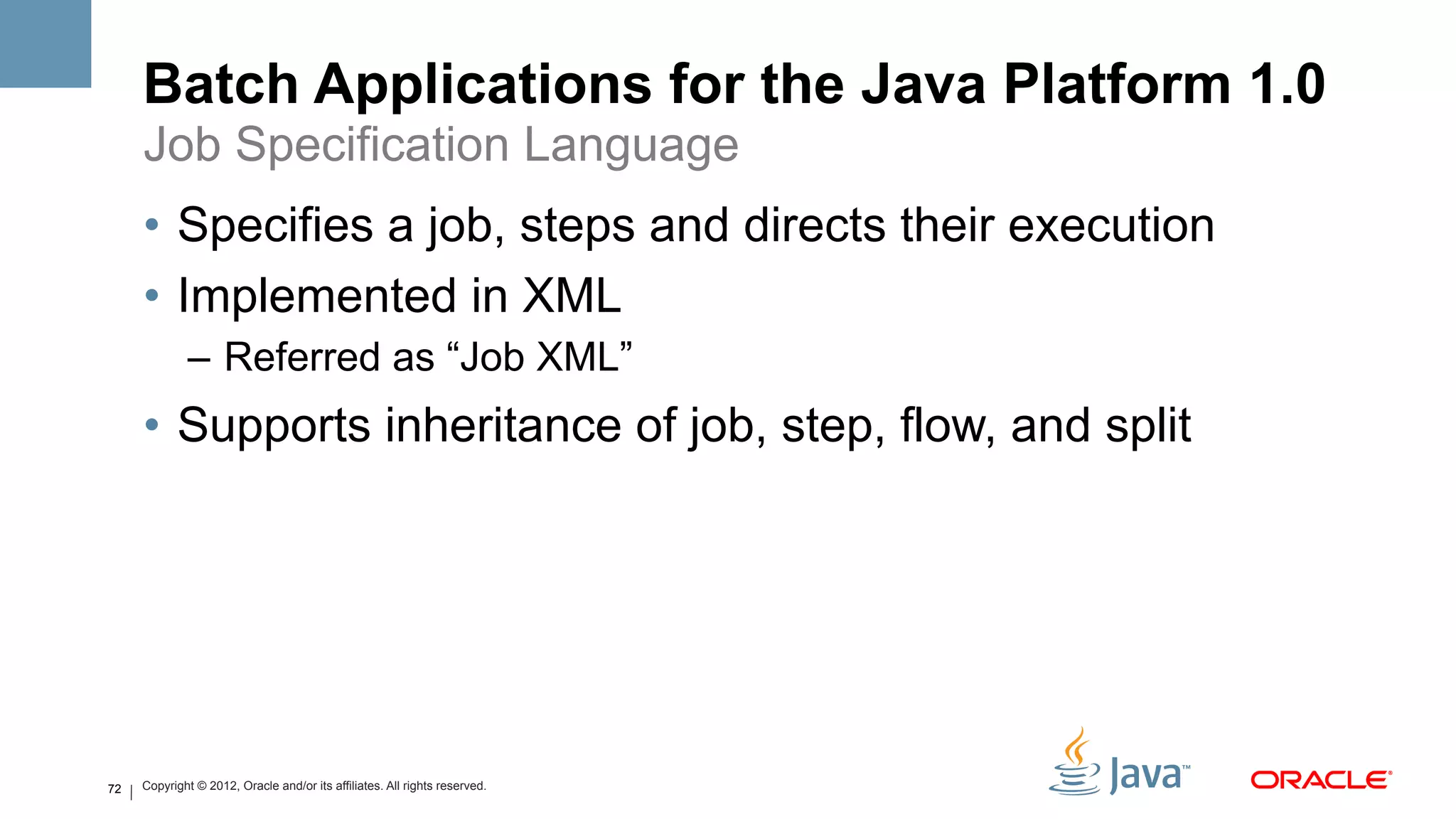 Batch Applications for the Java Platform 1.0
     Job Specification Language
     •  Specifies a job, steps and directs their execution
     •  Implemented in XML
             –  Referred as “Job XML”
     •  Supports inheritance of job, step, flow, and split




72   Copyright © 2012, Oracle and/or its affiliates. All rights reserved.
 