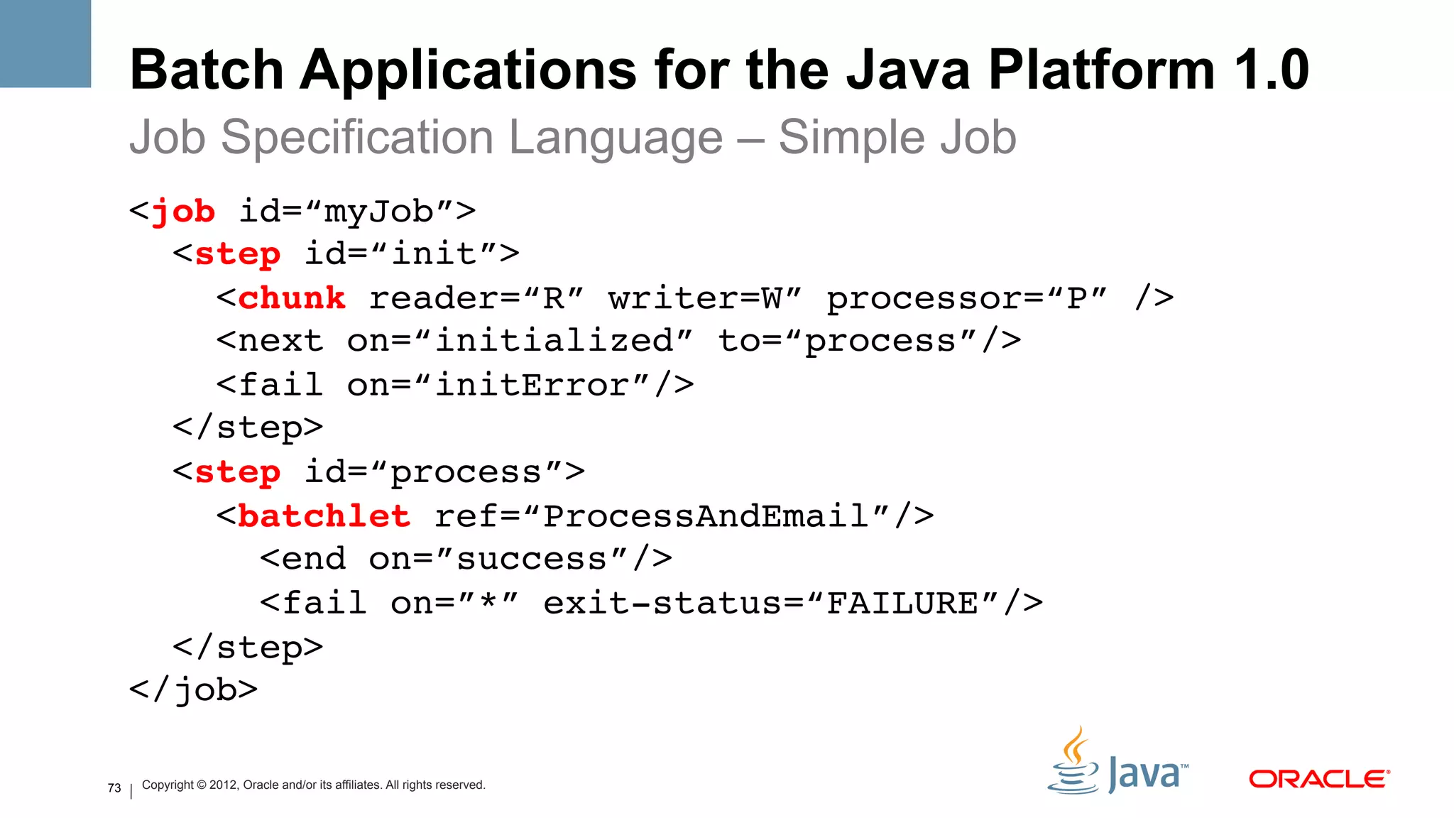 Batch Applications for the Java Platform 1.0
     Job Specification Language – Simple Job
     <job id=“myJob”> 
       <step id=“init”> 
         <chunk reader=“R” writer=W” processor=“P” /> 
         <next on=“initialized” to=“process”/> 
         <fail on=“initError”/> 
       </step> 
       <step id=“process”> 
         <batchlet ref=“ProcessAndEmail”/> 
           <end on=”success”/> 
           <fail on=”*” exit-status=“FAILURE”/> 
       </step> 
     </job> !

73   Copyright © 2012, Oracle and/or its affiliates. All rights reserved.
 