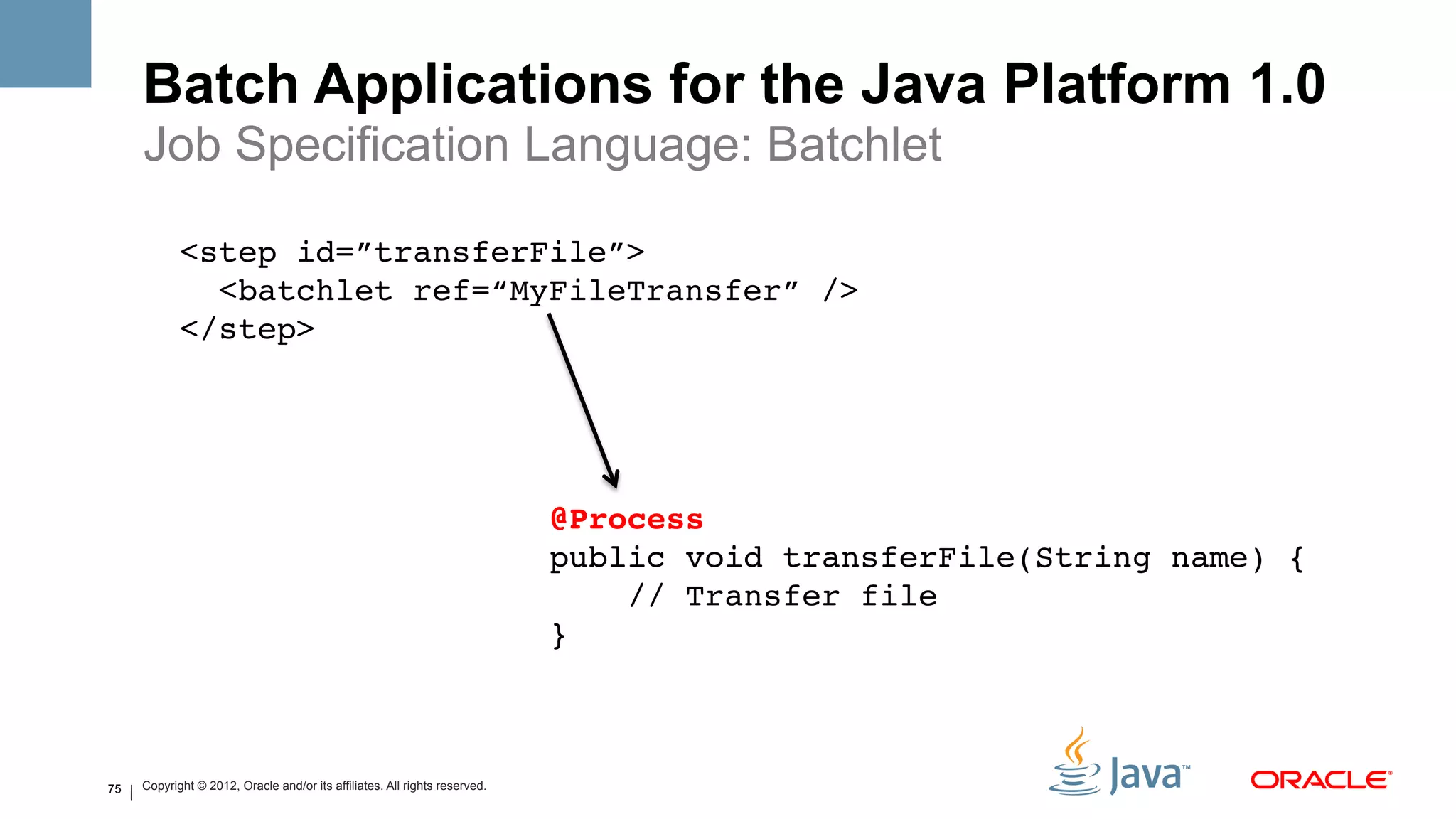 Batch Applications for the Java Platform 1.0
     Job Specification Language: Batchlet

            <step id=”transferFile”>!
              <batchlet ref=“MyFileTransfer” />!
            </step>!




                                                                            @Process#
                                                                            public void transferFile(String name) { 
                                                                                // Transfer file!
                                                                            }!
                                                                            !


75   Copyright © 2012, Oracle and/or its affiliates. All rights reserved.
 