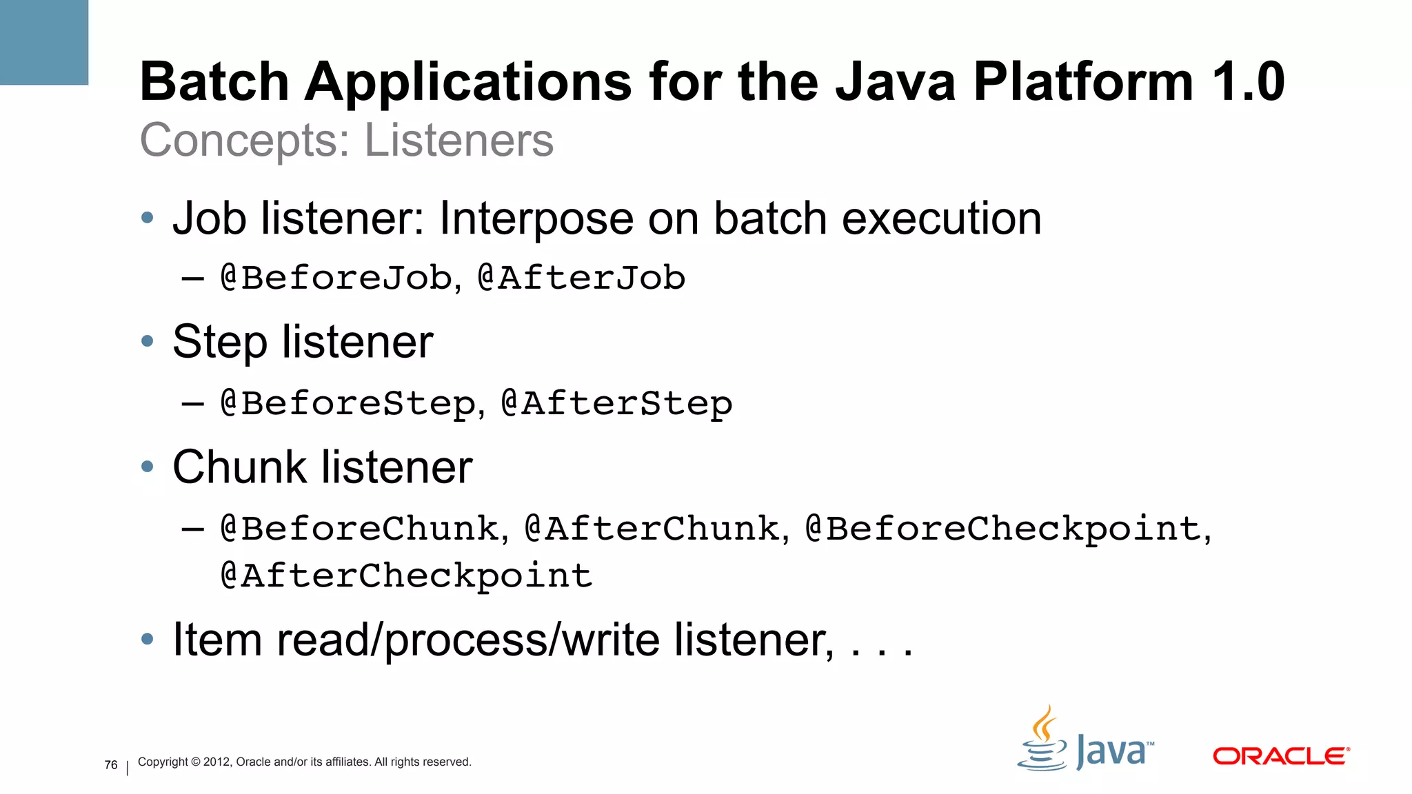 Batch Applications for the Java Platform 1.0
     Concepts: Listeners
     •  Job listener: Interpose on batch execution
             –  @BeforeJob, @AfterJob
     •  Step listener
             –  @BeforeStep, @AfterStep
     •  Chunk listener
             –  @BeforeChunk, @AfterChunk, @BeforeCheckpoint,
                @AfterCheckpoint!
     •  Item read/process/write listener, . . .

76   Copyright © 2012, Oracle and/or its affiliates. All rights reserved.
 