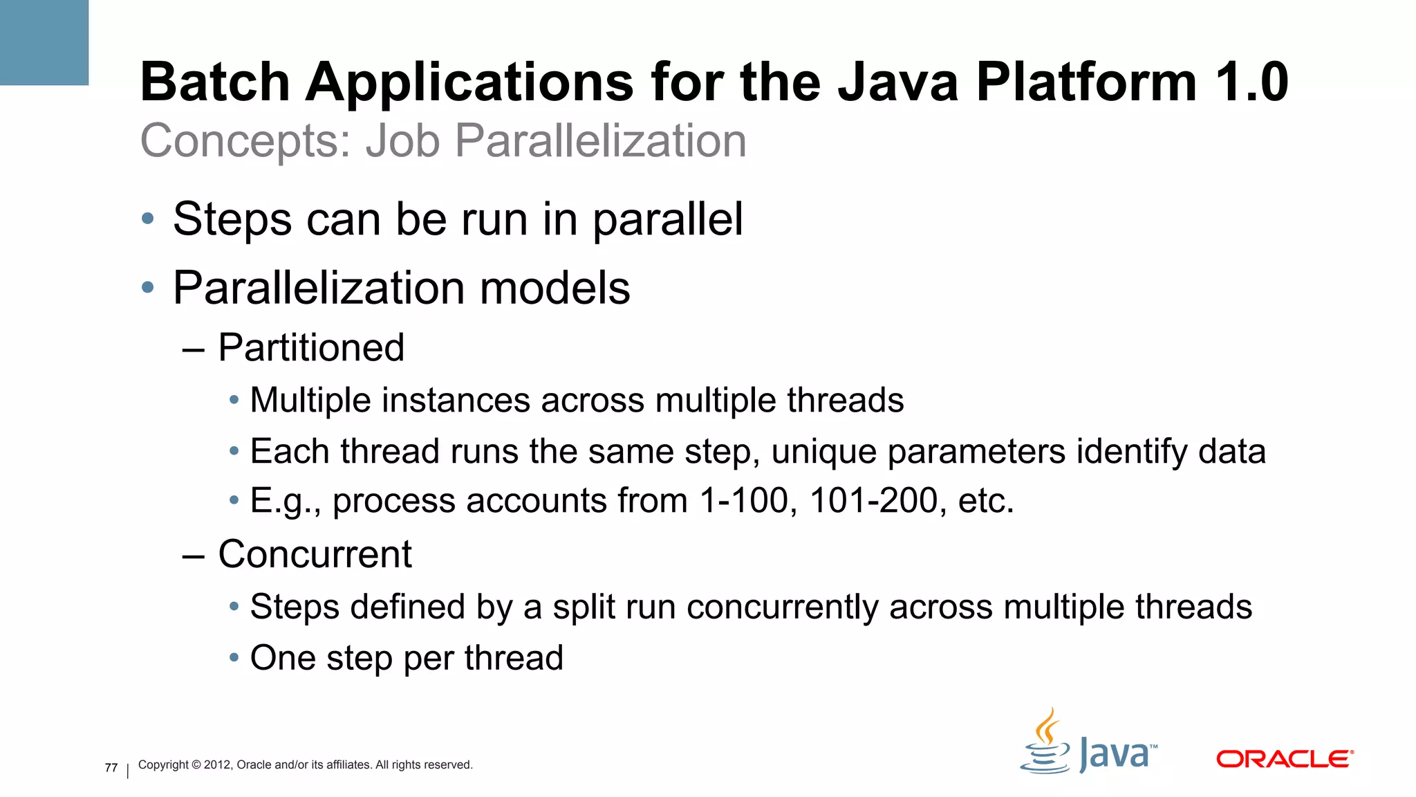 Batch Applications for the Java Platform 1.0
     Concepts: Job Parallelization
     •  Steps can be run in parallel
     •  Parallelization models
             –  Partitioned
                       •  Multiple instances across multiple threads
                       •  Each thread runs the same step, unique parameters identify data
                       •  E.g., process accounts from 1-100, 101-200, etc.
             –  Concurrent
                       •  Steps defined by a split run concurrently across multiple threads
                       •  One step per thread

77   Copyright © 2012, Oracle and/or its affiliates. All rights reserved.
 