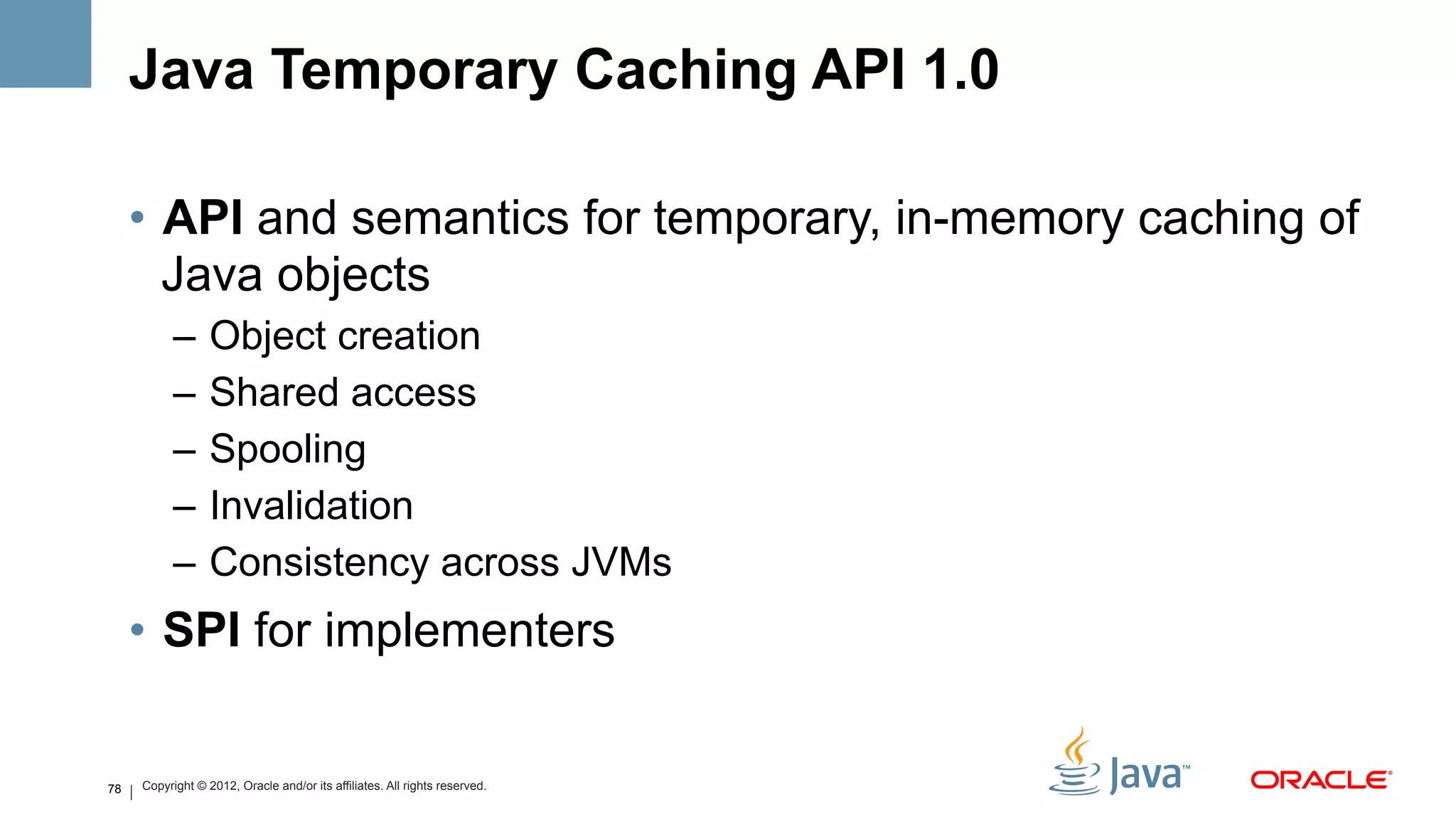 Java Temporary Caching API 1.0

     •  API and semantics for temporary, in-memory caching of
        Java objects
           –  Object creation
           –  Shared access
           –  Spooling
           –  Invalidation
           –  Consistency across JVMs
     •  SPI for implementers


78   Copyright © 2012, Oracle and/or its affiliates. All rights reserved.
 