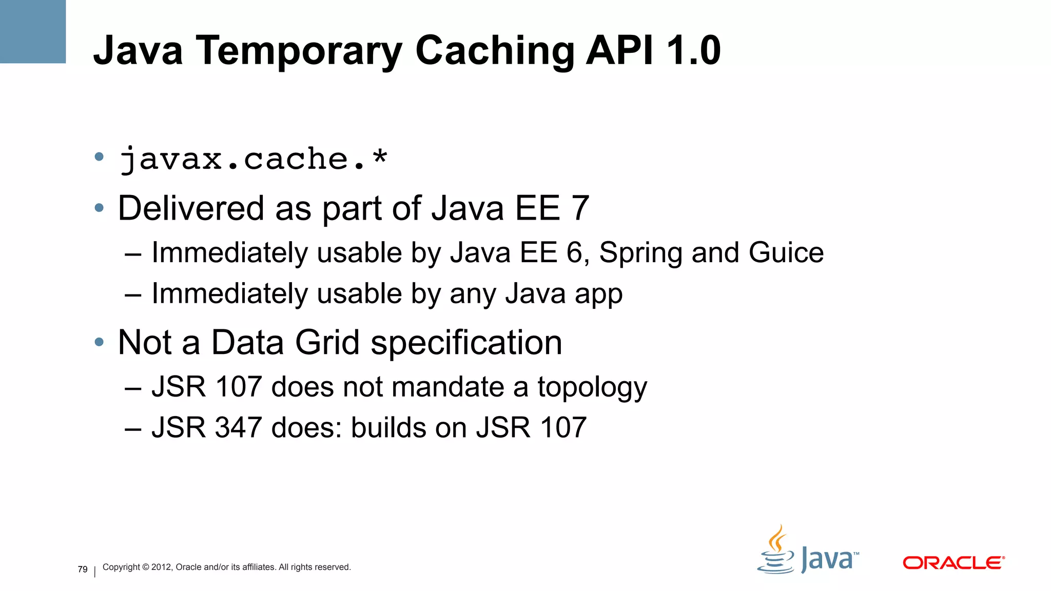 Java Temporary Caching API 1.0

     •  javax.cache.*!
     •  Delivered as part of Java EE 7
           –  Immediately usable by Java EE 6, Spring and Guice
           –  Immediately usable by any Java app
     •  Not a Data Grid specification
           –  JSR 107 does not mandate a topology
           –  JSR 347 does: builds on JSR 107



79   Copyright © 2012, Oracle and/or its affiliates. All rights reserved.
 