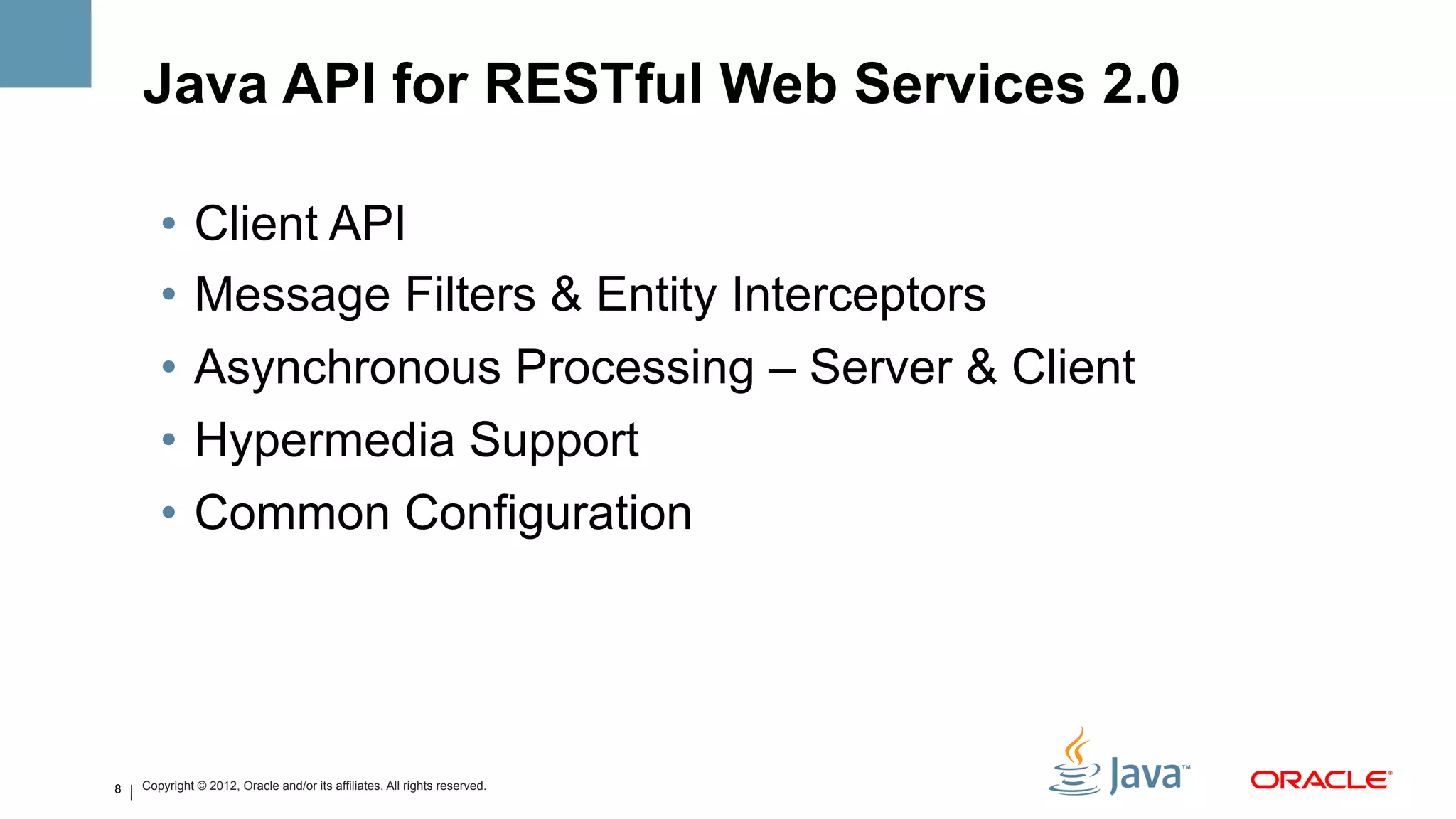 Java API for RESTful Web Services 2.0

       •  Client API
       •  Message Filters & Entity Interceptors
       •  Asynchronous Processing – Server & Client
       •  Hypermedia Support
       •  Common Configuration




8   Copyright © 2012, Oracle and/or its affiliates. All rights reserved.
 
