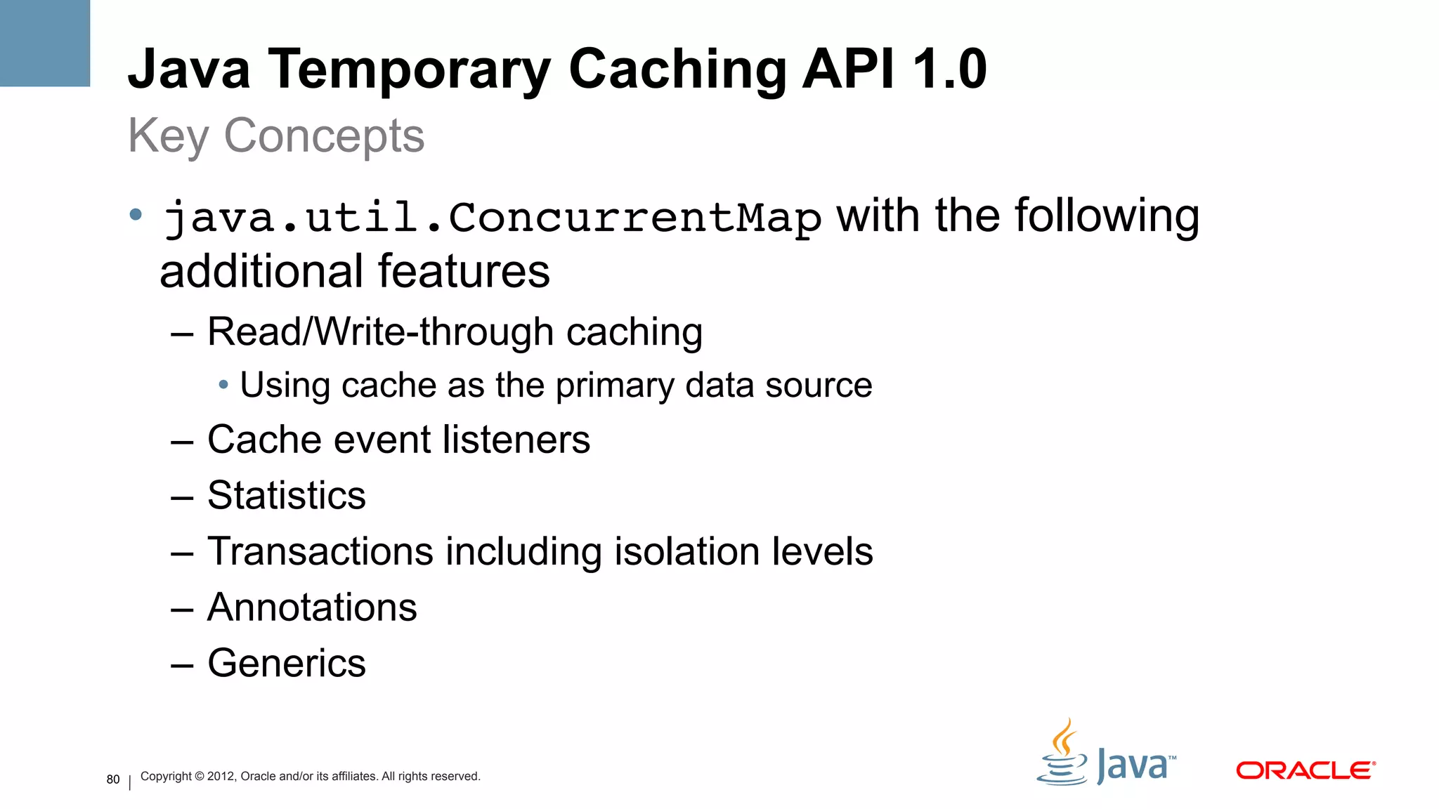 Java Temporary Caching API 1.0
     Key Concepts
     •  java.util.ConcurrentMap with the following
        additional features
           –  Read/Write-through caching
                    •  Using cache as the primary data source
           –  Cache event listeners
           –  Statistics
           –  Transactions including isolation levels
           –  Annotations
           –  Generics

80   Copyright © 2012, Oracle and/or its affiliates. All rights reserved.
 