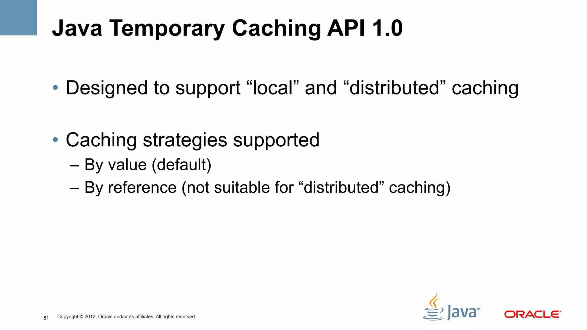 Java Temporary Caching API 1.0

     •  Designed to support “local” and “distributed” caching

     •  Caching strategies supported
           –  By value (default)
           –  By reference (not suitable for “distributed” caching)




81   Copyright © 2012, Oracle and/or its affiliates. All rights reserved.
 