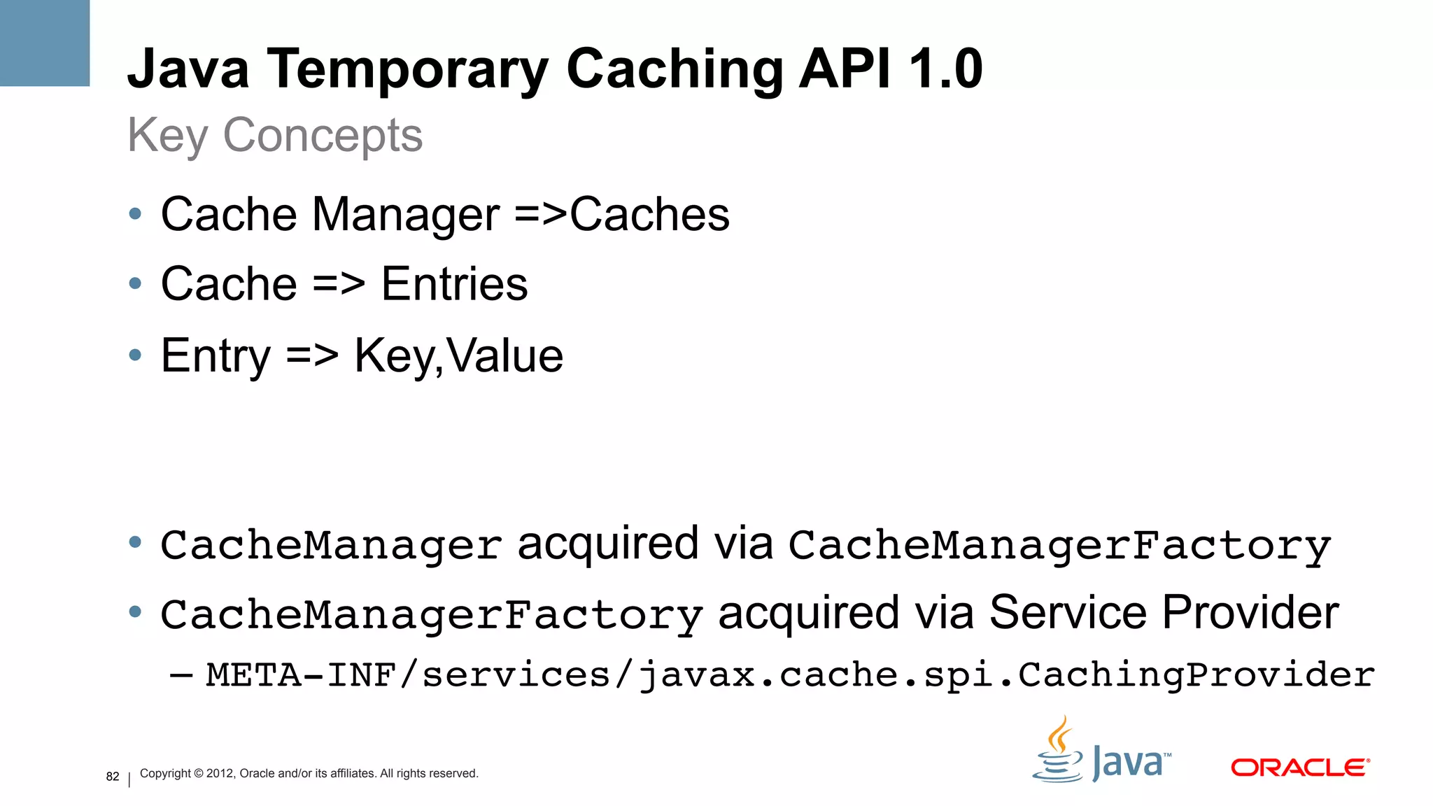 Java Temporary Caching API 1.0
     Key Concepts
     •  Cache Manager =>Caches
     •  Cache => Entries
     •  Entry => Key,Value


     •  CacheManager acquired via CacheManagerFactory!
     •  CacheManagerFactory acquired via Service Provider
           –  META-INF/services/javax.cache.spi.CachingProvider!

82   Copyright © 2012, Oracle and/or its affiliates. All rights reserved.
 