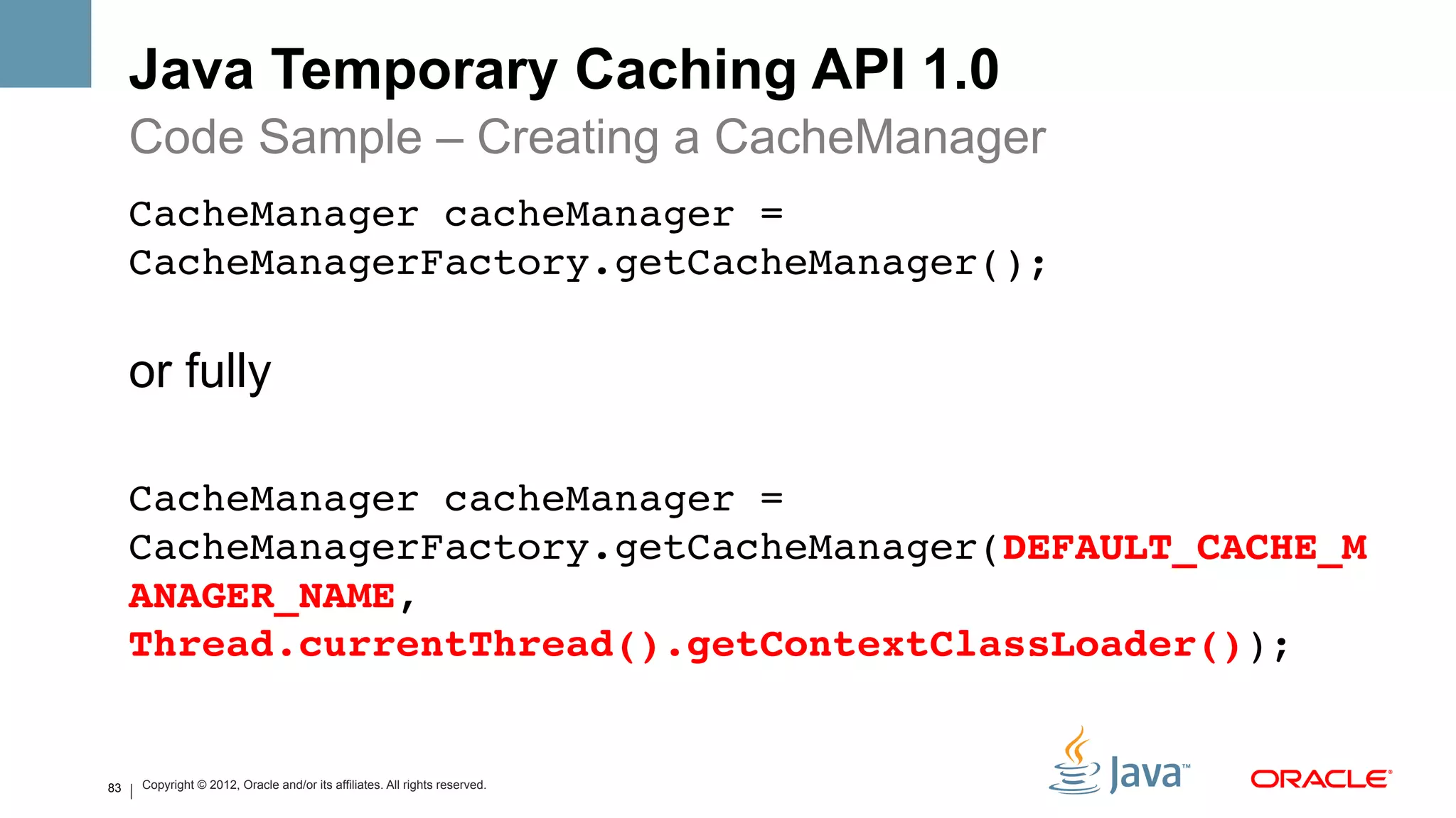 Java Temporary Caching API 1.0
     Code Sample – Creating a CacheManager
     CacheManager cacheManager =
     CacheManagerFactory.getCacheManager();

     or fully

     CacheManager cacheManager =
     CacheManagerFactory.getCacheManager(DEFAULT_CACHE_M
     ANAGER_NAME,
     Thread.currentThread().getContextClassLoader()); !


83   Copyright © 2012, Oracle and/or its affiliates. All rights reserved.
 