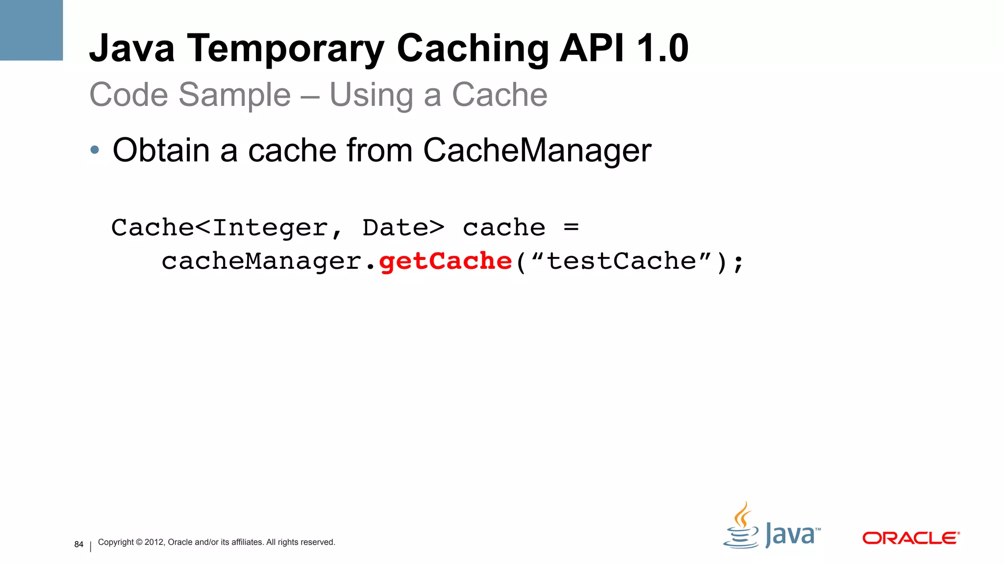 Java Temporary Caching API 1.0
     Code Sample – Using a Cache
     •  Obtain a cache from CacheManager

        Cache<Integer, Date> cache =  
           cacheManager.getCache(“testCache”);!




84   Copyright © 2012, Oracle and/or its affiliates. All rights reserved.
 