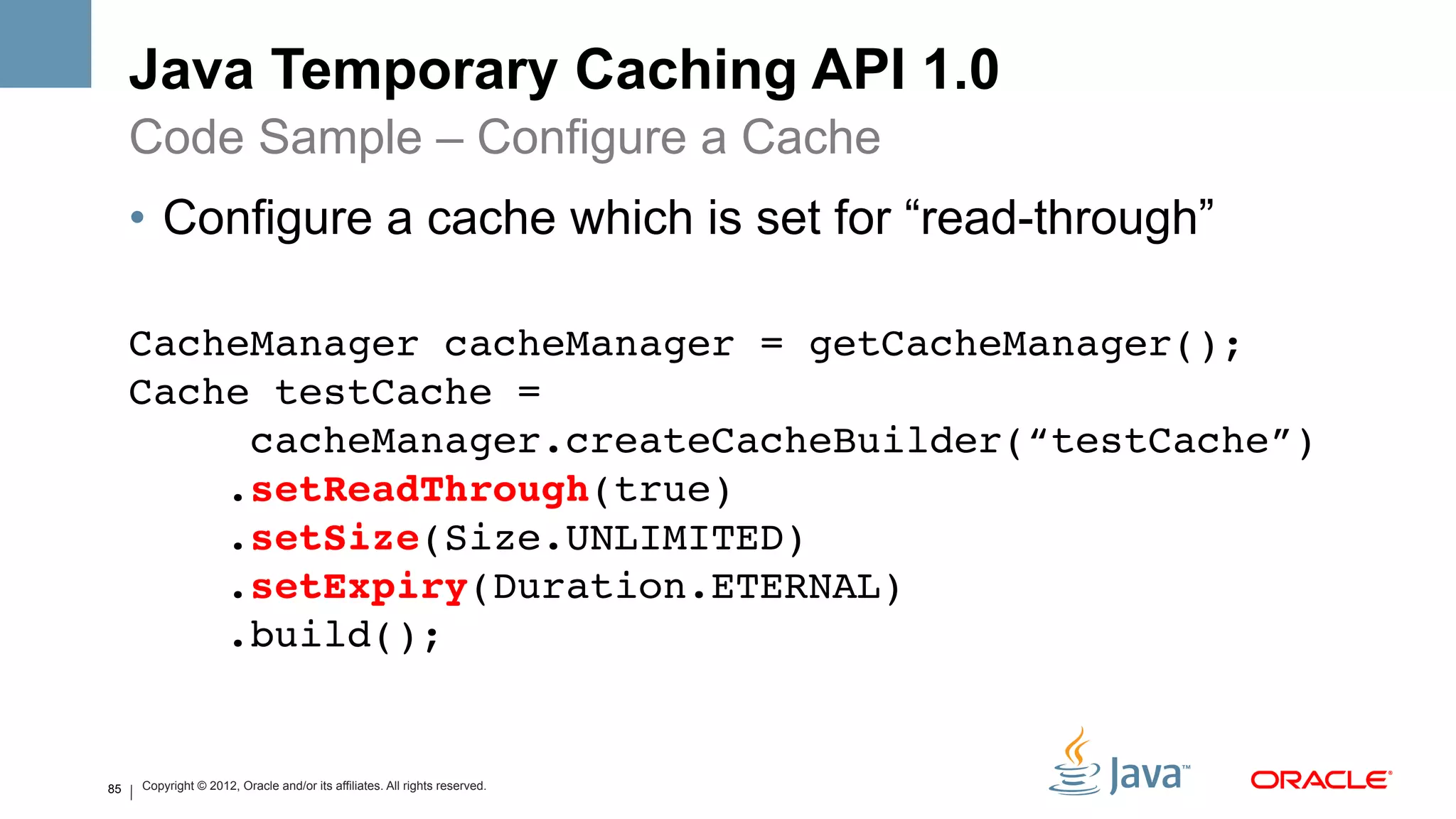 Java Temporary Caching API 1.0
     Code Sample – Configure a Cache
     •  Configure a cache which is set for “read-through”

     CacheManager cacheManager = getCacheManager(); 
     Cache testCache = 
          cacheManager.createCacheBuilder(“testCache”) 
         .setReadThrough(true) 
         .setSize(Size.UNLIMITED) 
         .setExpiry(Duration.ETERNAL) 
         .build(); !
     !

85   Copyright © 2012, Oracle and/or its affiliates. All rights reserved.
 