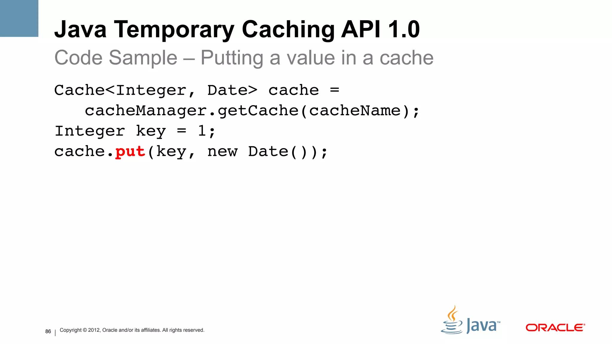 Java Temporary Caching API 1.0
     Code Sample – Putting a value in a cache
     Cache<Integer, Date> cache = 
        cacheManager.getCache(cacheName); 
     Integer key = 1; 
     cache.put(key, new Date()); !
     !




86   Copyright © 2012, Oracle and/or its affiliates. All rights reserved.
 