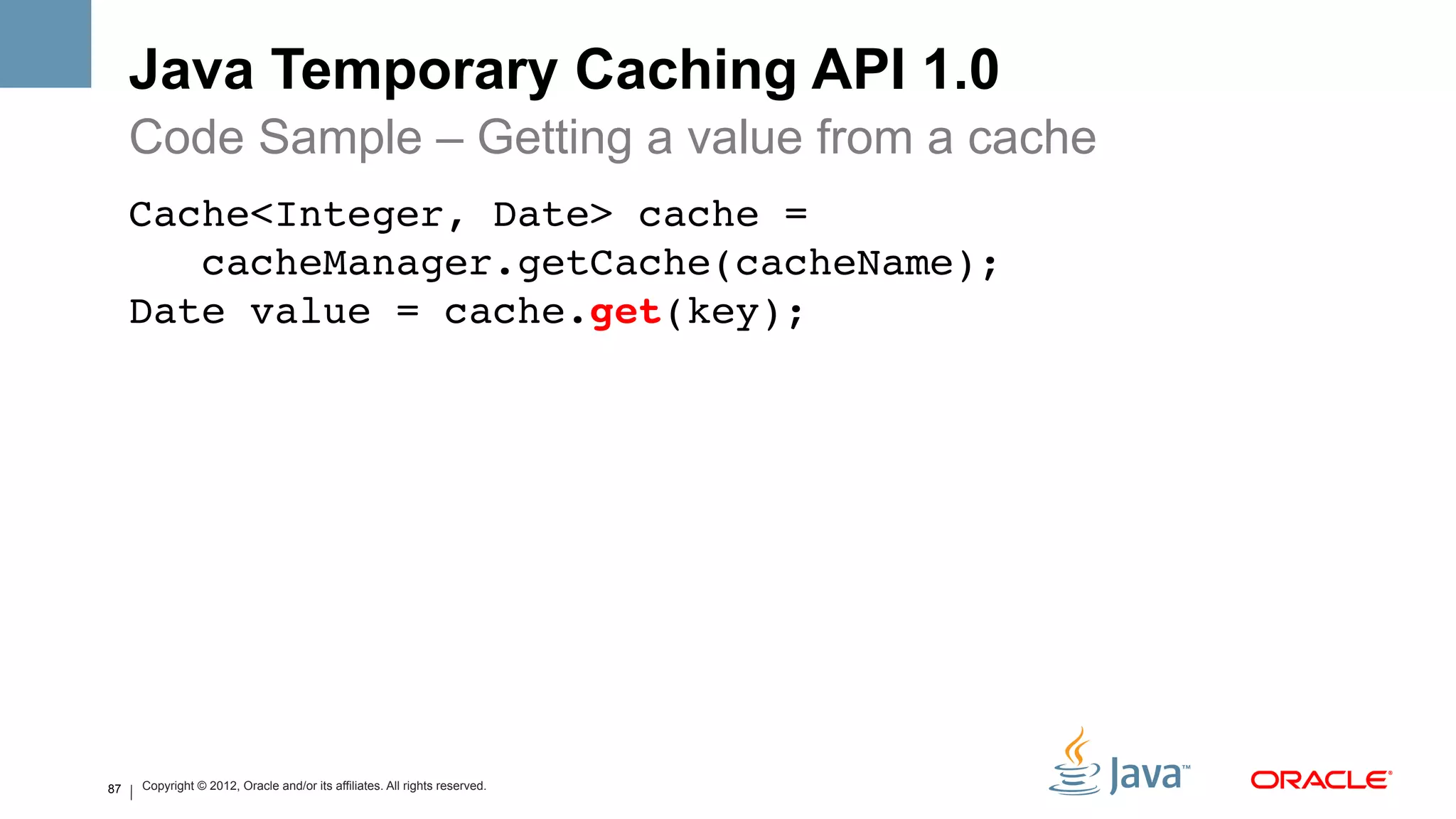 Java Temporary Caching API 1.0
     Code Sample – Getting a value from a cache
     Cache<Integer, Date> cache = 
        cacheManager.getCache(cacheName); 
     Date value = cache.get(key); !
     !




87   Copyright © 2012, Oracle and/or its affiliates. All rights reserved.
 