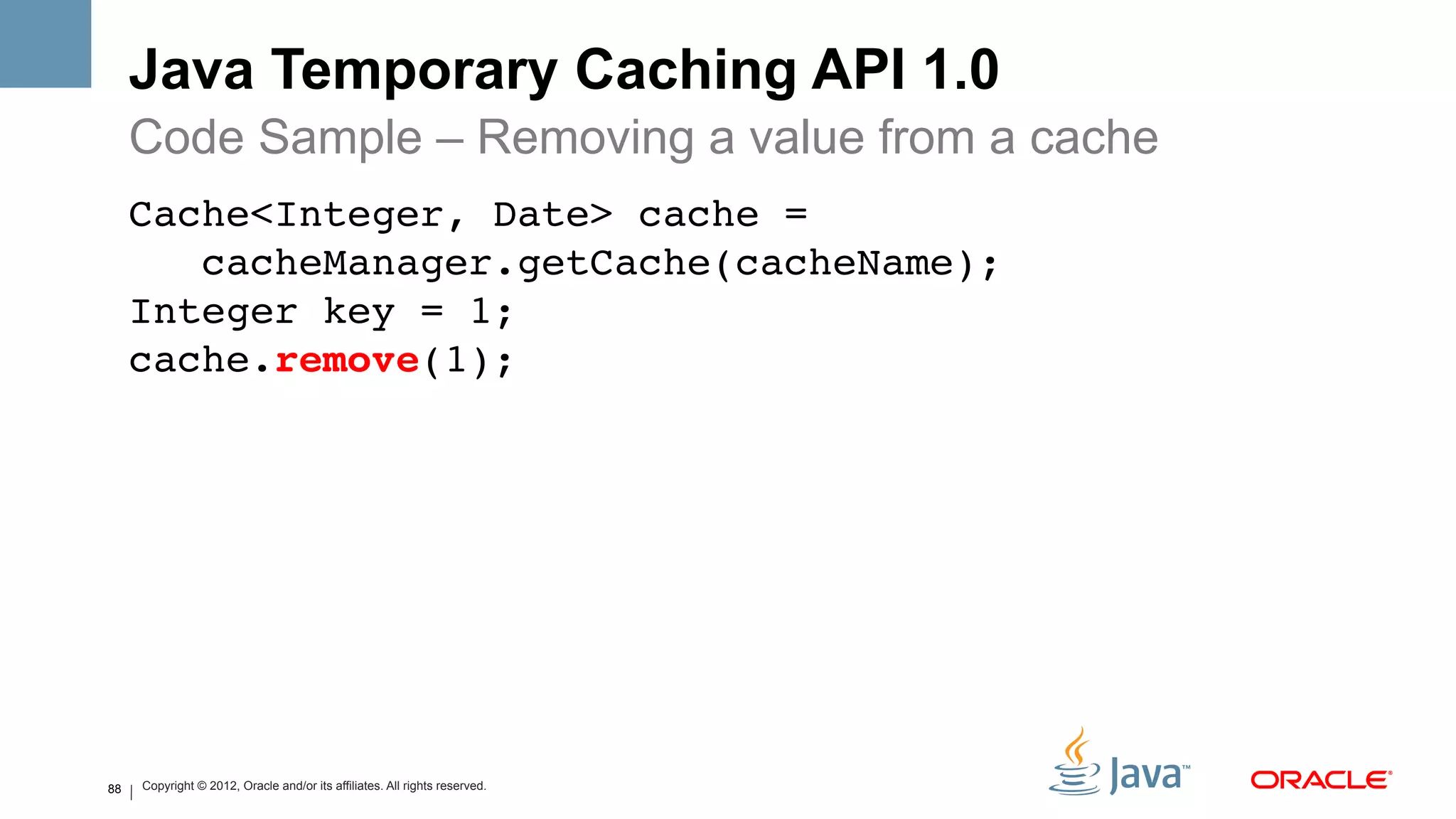 Java Temporary Caching API 1.0
     Code Sample – Removing a value from a cache
     Cache<Integer, Date> cache = 
        cacheManager.getCache(cacheName); 
     Integer key = 1; 
     cache.remove(1); !




88   Copyright © 2012, Oracle and/or its affiliates. All rights reserved.
 
