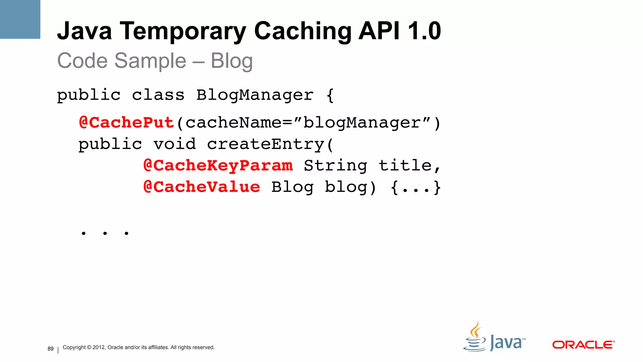 Java Temporary Caching API 1.0
     Code Sample – Blog
     public class BlogManager { !
               @CachePut(cacheName=”blogManager”) 
               public void createEntry( 
                     @CacheKeyParam String title, 
                     @CacheValue Blog blog) {...} 
      
               . . .!




89       Copyright © 2012, Oracle and/or its affiliates. All rights reserved.
 
