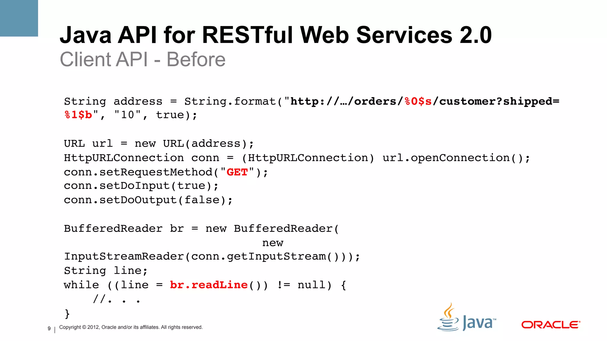Java API for RESTful Web Services 2.0
    Client API - Before
      String address = String.format("http://…/orders/%0$s/customer?shipped=
      %1$b", "10", true); 
      !
      URL url = new URL(address);!
      HttpURLConnection conn = (HttpURLConnection) url.openConnection();!
      conn.setRequestMethod("GET");!
      conn.setDoInput(true);!
      conn.setDoOutput(false);!
                   !
      BufferedReader br = new BufferedReader( 
                                   new
      InputStreamReader(conn.getInputStream()));!
      String line;!
      while ((line = br.readLine()) != null) {!
          //. . .!
      }!
9   Copyright © 2012, Oracle and/or its affiliates. All rights reserved.
 