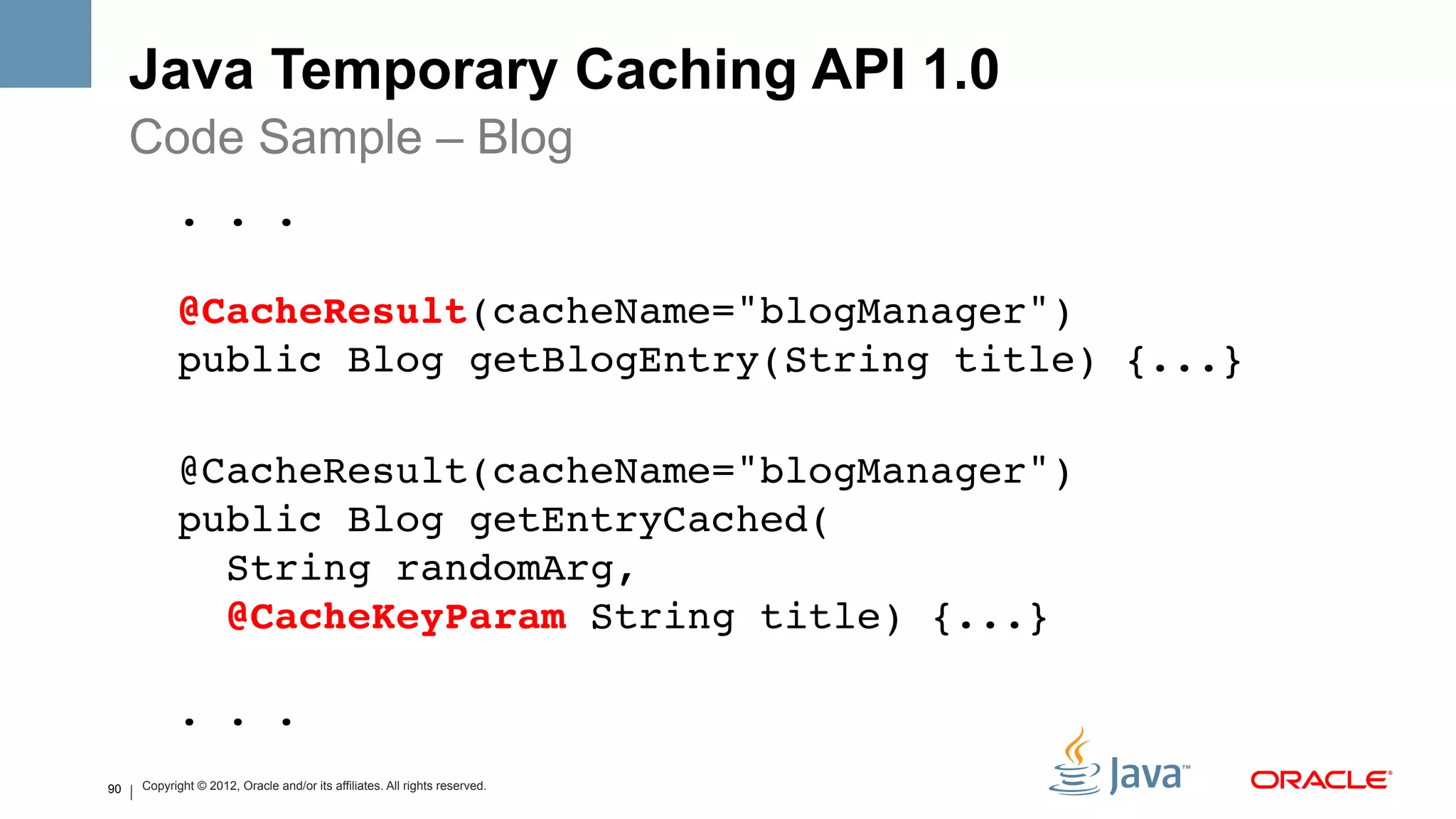 Java Temporary Caching API 1.0
     Code Sample – Blog
               . . . 
      
               @CacheResult(cacheName="blogManager")  
               public Blog getBlogEntry(String title) {...} !
      
               @CacheResult(cacheName="blogManager")  
               public Blog getEntryCached( 
                 String randomArg,  
                 @CacheKeyParam String title) {...} 
      
               . . .!
90       Copyright © 2012, Oracle and/or its affiliates. All rights reserved.
 