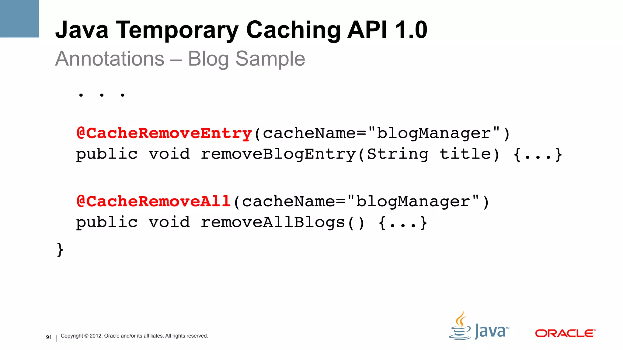 Java Temporary Caching API 1.0
     Annotations – Blog Sample
               . . . 
      
               @CacheRemoveEntry(cacheName="blogManager")  
               public void removeBlogEntry(String title) {...}  
     !
               @CacheRemoveAll(cacheName="blogManager")  
               public void removeAllBlogs() {...}!
     } !



91       Copyright © 2012, Oracle and/or its affiliates. All rights reserved.
 