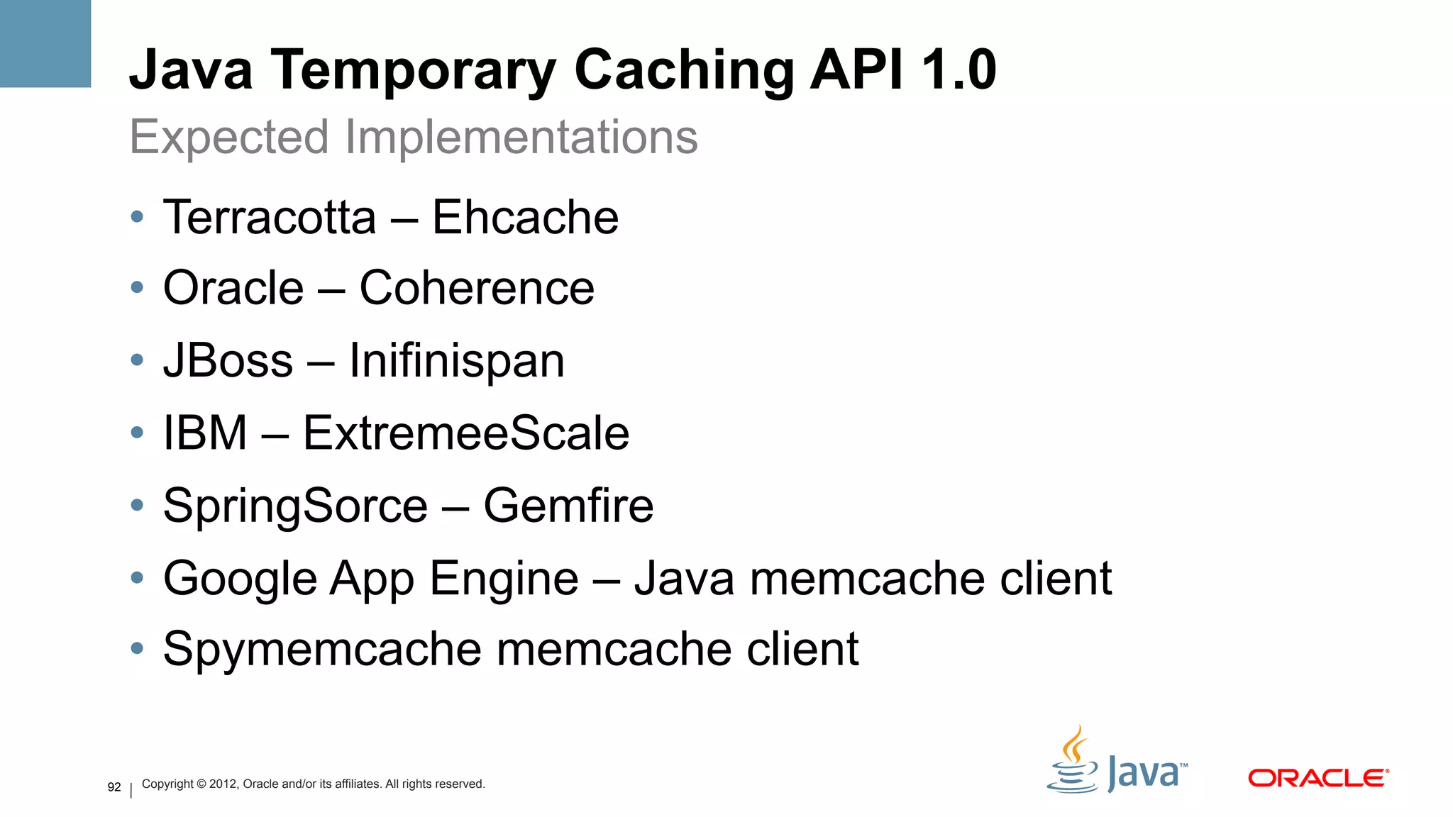 Java Temporary Caching API 1.0
     Expected Implementations
     •  Terracotta – Ehcache
     •  Oracle – Coherence
     •  JBoss – Inifinispan
     •  IBM – ExtremeeScale
     •  SpringSorce – Gemfire
     •  Google App Engine – Java memcache client
     •  Spymemcache memcache client

92   Copyright © 2012, Oracle and/or its affiliates. All rights reserved.
 