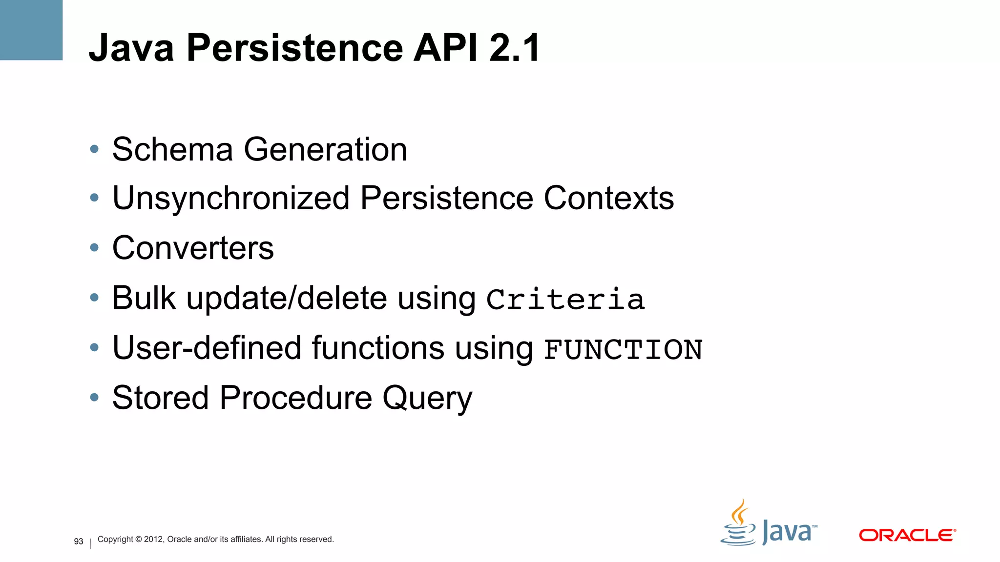 Java Persistence API 2.1

     •  Schema Generation
     •  Unsynchronized Persistence Contexts
     •  Converters
     •  Bulk update/delete using Criteria!
     •  User-defined functions using FUNCTION
     •  Stored Procedure Query



93   Copyright © 2012, Oracle and/or its affiliates. All rights reserved.
 