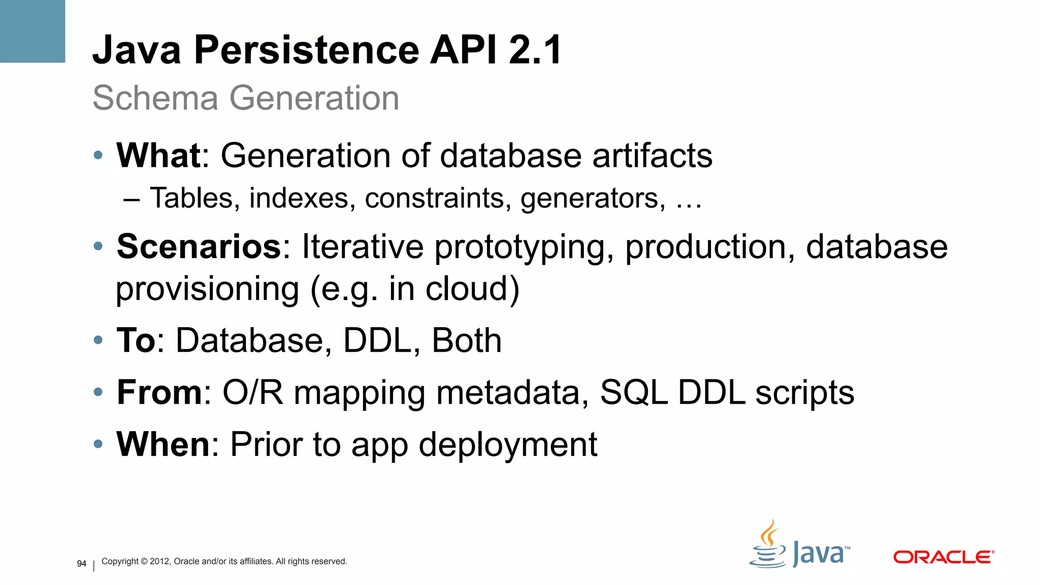 Java Persistence API 2.1
     Schema Generation
     •  What: Generation of database artifacts
           –  Tables, indexes, constraints, generators, …
     •  Scenarios: Iterative prototyping, production, database
        provisioning (e.g. in cloud)
     •  To: Database, DDL, Both
     •  From: O/R mapping metadata, SQL DDL scripts
     •  When: Prior to app deployment


94   Copyright © 2012, Oracle and/or its affiliates. All rights reserved.
 