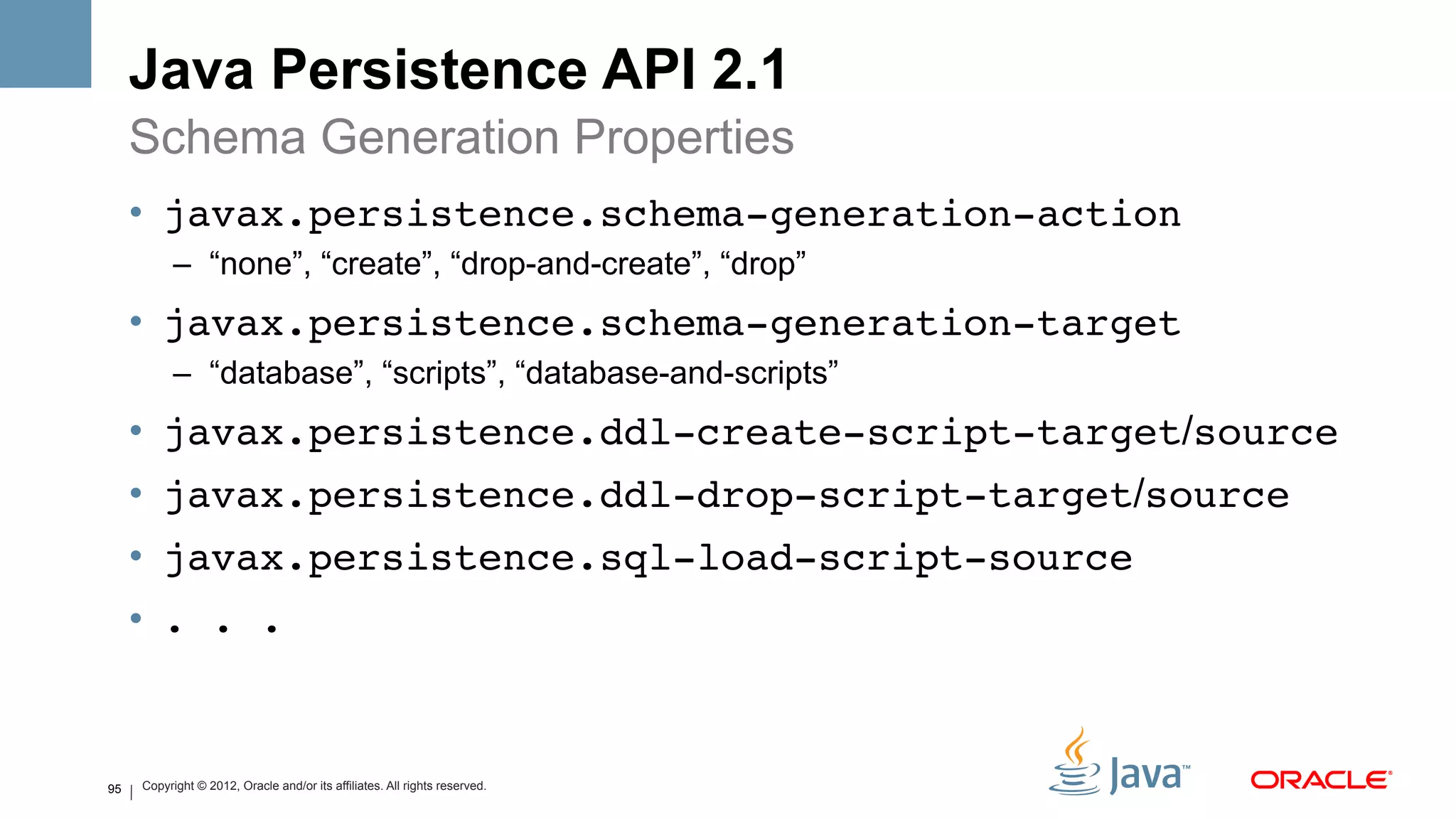 Java Persistence API 2.1
     Schema Generation Properties
     •  javax.persistence.schema-generation-action!
           –  “none”, “create”, “drop-and-create”, “drop”
     •  javax.persistence.schema-generation-target!
           –  “database”, “scripts”, “database-and-scripts”
     •  javax.persistence.ddl-create-script-target/source!
     •  javax.persistence.ddl-drop-script-target/source!
     •  javax.persistence.sql-load-script-source!
     •  . . .!


95   Copyright © 2012, Oracle and/or its affiliates. All rights reserved.
 