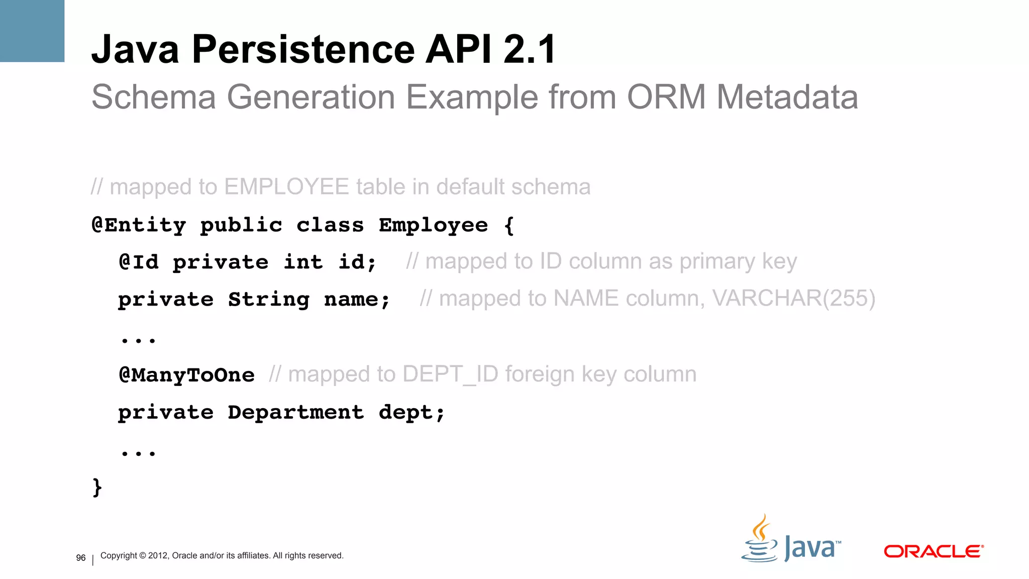 Java Persistence API 2.1
     Schema Generation Example from ORM Metadata

     // mapped to EMPLOYEE table in default schema
     @Entity public class Employee {#
          @Id private int id;                                               // mapped to ID column as primary key
          private String name;                                               // mapped to NAME column, VARCHAR(255)
          ...#
          @ManyToOne // mapped to DEPT_ID foreign key column
          private Department dept;#
          ...#
     }#

96   Copyright © 2012, Oracle and/or its affiliates. All rights reserved.
 