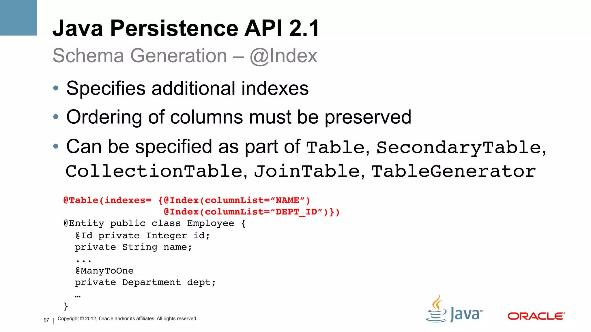Java Persistence API 2.1
     Schema Generation – @Index
     •  Specifies additional indexes
     •  Ordering of columns must be preserved
     •  Can be specified as part of Table, SecondaryTable,
        CollectionTable, JoinTable, TableGenerator
       @Table(indexes= {@Index(columnList=“NAME”)#
                         @Index(columnList=“DEPT_ID”)})#
       @Entity public class Employee {!
          @Id private Integer id; !
          private String name; !
          ...!
          @ManyToOne!
          private Department dept;!
          …!
       }!
97   Copyright © 2012, Oracle and/or its affiliates. All rights reserved.
 