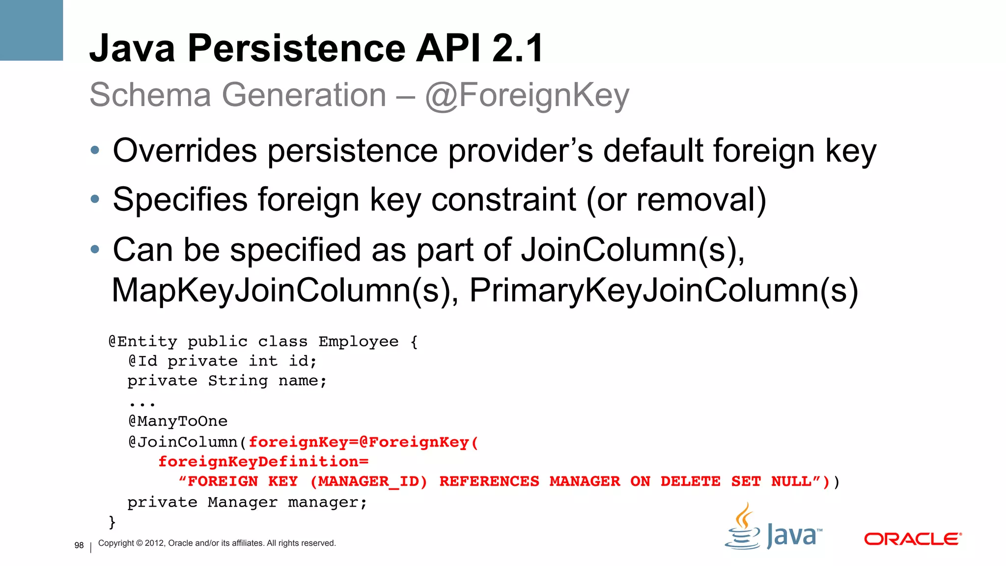 Java Persistence API 2.1
     Schema Generation – @ForeignKey
     •  Overrides persistence provider’s default foreign key
     •  Specifies foreign key constraint (or removal)
     •  Can be specified as part of JoinColumn(s),
        MapKeyJoinColumn(s), PrimaryKeyJoinColumn(s)
       @Entity public class Employee {!
          @Id private int id; !
          private String name; !
          ...!
          @ManyToOne!
          @JoinColumn(foreignKey=@ForeignKey(#
             foreignKeyDefinition= #
               “FOREIGN KEY (MANAGER_ID) REFERENCES MANAGER ON DELETE SET NULL”))!
          private Manager manager;!
       }!
98   Copyright © 2012, Oracle and/or its affiliates. All rights reserved.
 
