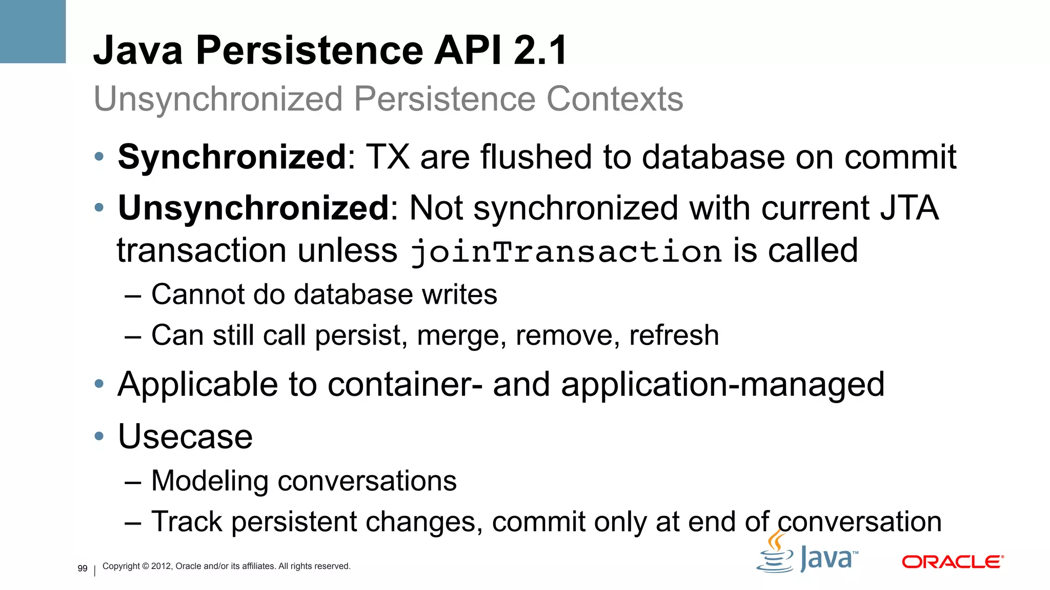 Java Persistence API 2.1
     Unsynchronized Persistence Contexts
     •  Synchronized: TX are flushed to database on commit
     •  Unsynchronized: Not synchronized with current JTA
        transaction unless joinTransaction is called
           –  Cannot do database writes
           –  Can still call persist, merge, remove, refresh
     •  Applicable to container- and application-managed
     •  Usecase
           –  Modeling conversations
           –  Track persistent changes, commit only at end of conversation
99   Copyright © 2012, Oracle and/or its affiliates. All rights reserved.
 