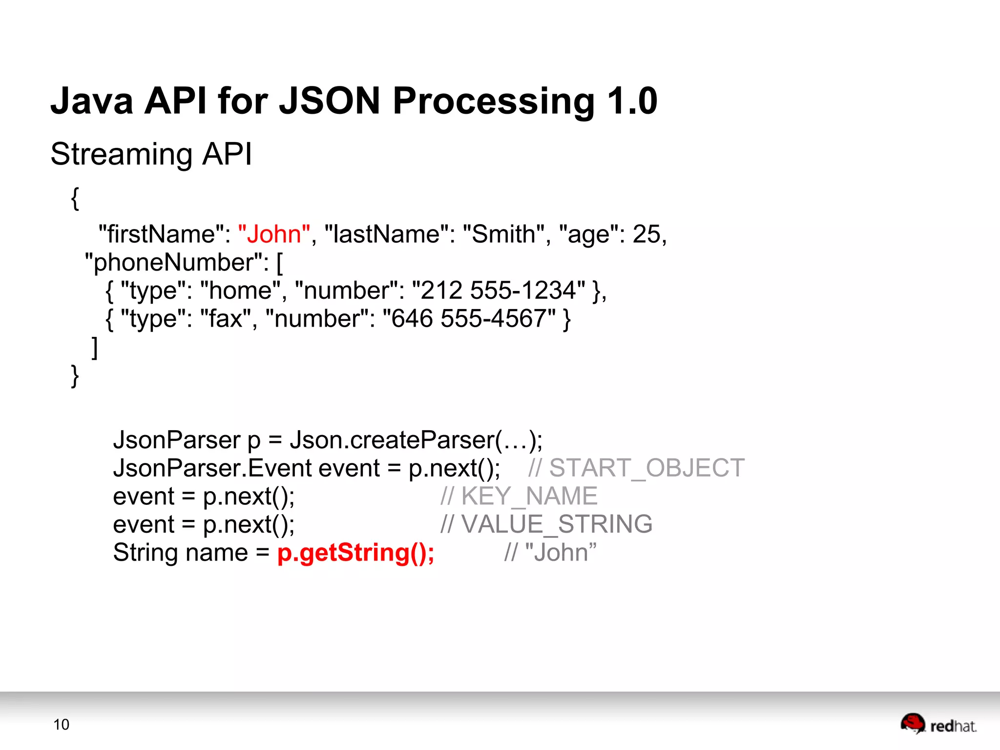 Java API for JSON Processing 1.0
Streaming API
{
"firstName": "John", "lastName": "Smith", "age": 25,
"phoneNumber": [
{ "type": "home", "number": "212 555-1234" },
{ "type": "fax", "number": "646 555-4567" }
]
}
JsonParser p = Json.createParser(…);
JsonParser.Event event = p.next(); // START_OBJECT
event = p.next();
// KEY_NAME
event = p.next();
// VALUE_STRING
String name = p.getString();
// "John”

10

 