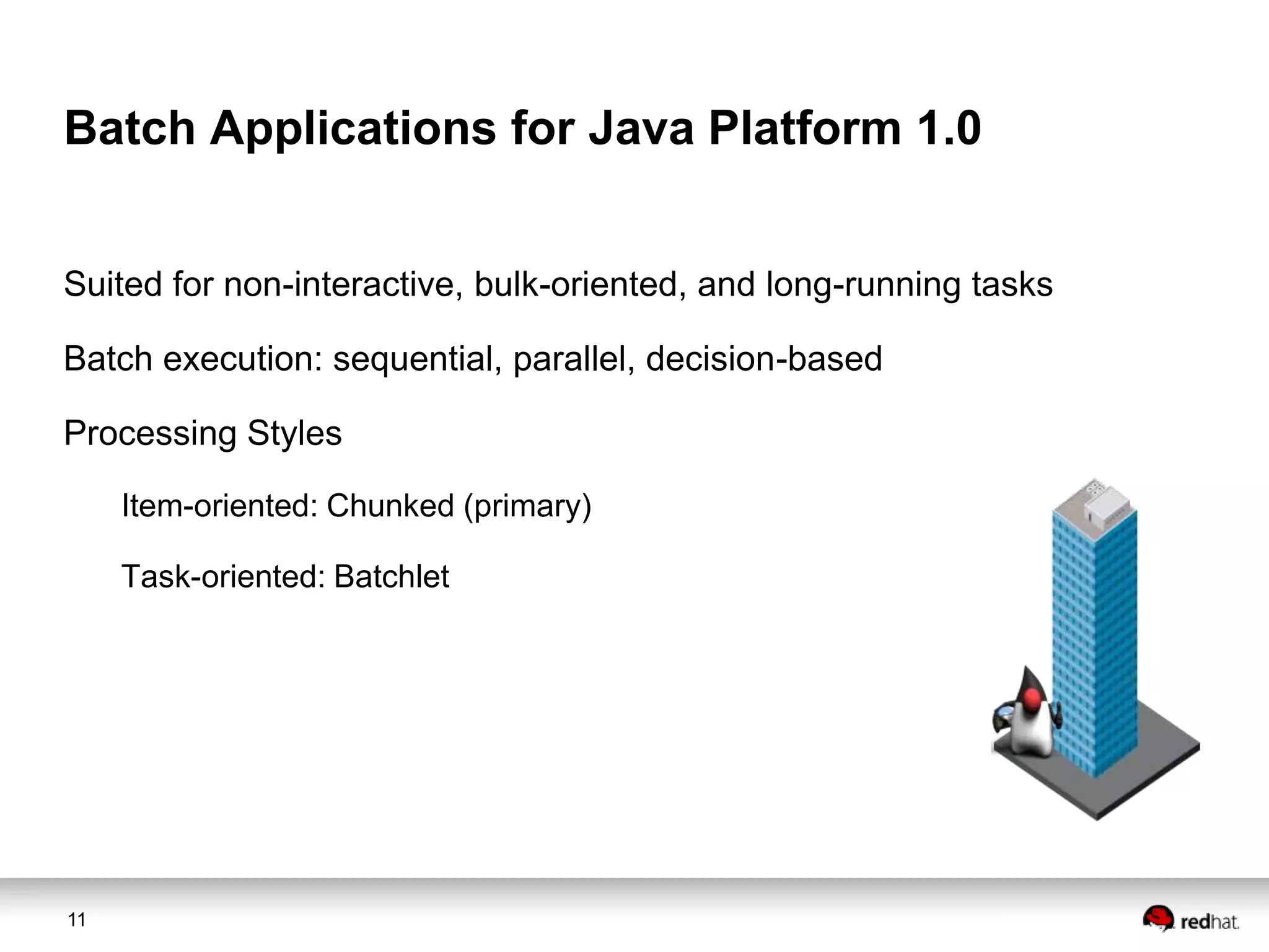 Batch Applications for Java Platform 1.0
Suited for non-interactive, bulk-oriented, and long-running tasks
Batch execution: sequential, parallel, decision-based
Processing Styles
Item-oriented: Chunked (primary)
Task-oriented: Batchlet

11

 