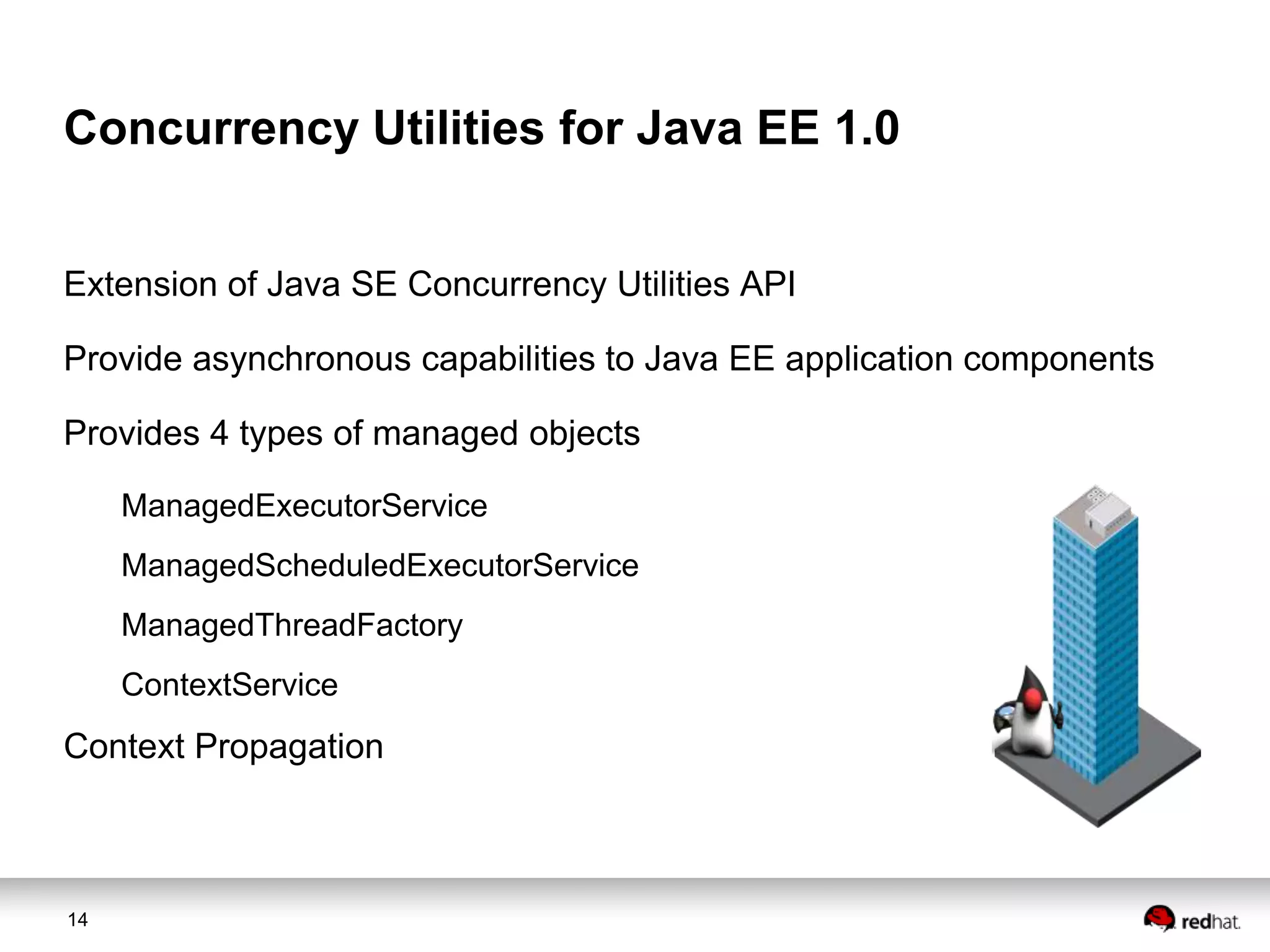 Concurrency Utilities for Java EE 1.0
Extension of Java SE Concurrency Utilities API
Provide asynchronous capabilities to Java EE application components
Provides 4 types of managed objects
ManagedExecutorService
ManagedScheduledExecutorService
ManagedThreadFactory

ContextService

Context Propagation

14

 