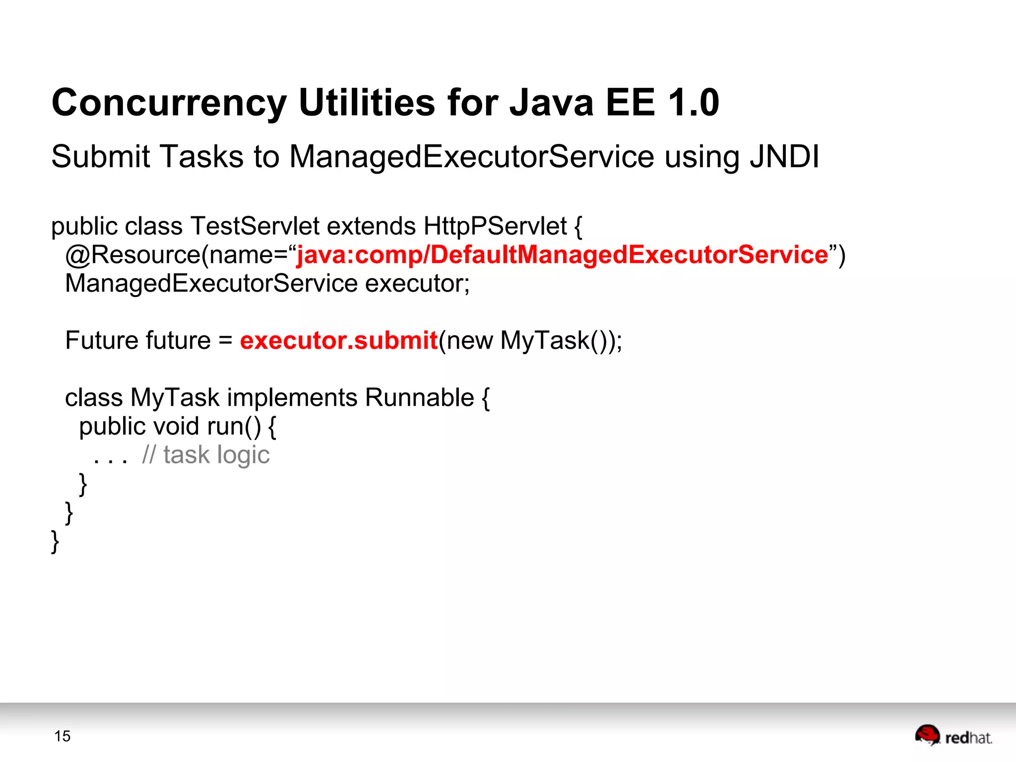 Concurrency Utilities for Java EE 1.0
Submit Tasks to ManagedExecutorService using JNDI
public class TestServlet extends HttpPServlet {
@Resource(name=“java:comp/DefaultManagedExecutorService”)
ManagedExecutorService executor;
Future future = executor.submit(new MyTask());

class MyTask implements Runnable {
public void run() {
. . . // task logic
}
}
}

15

 
