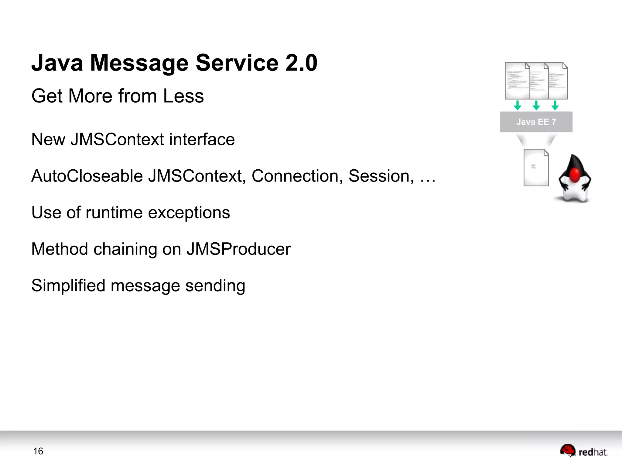 Java Message Service 2.0
Get More from Less
Java EE 7

New JMSContext interface
AutoCloseable JMSContext, Connection, Session, …
Use of runtime exceptions

Method chaining on JMSProducer
Simplified message sending

16

 
