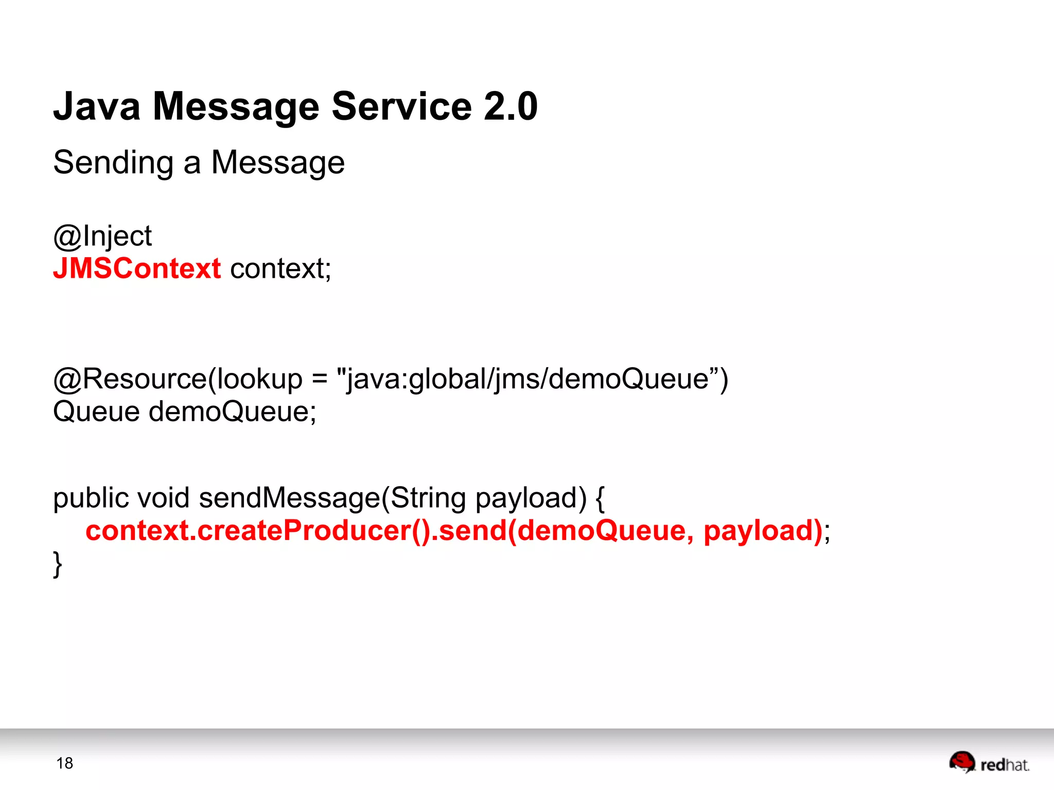 Java Message Service 2.0
Sending a Message
@Inject
JMSContext context;

@Resource(lookup = "java:global/jms/demoQueue”)
Queue demoQueue;
public void sendMessage(String payload) {
context.createProducer().send(demoQueue, payload);
}

18

 