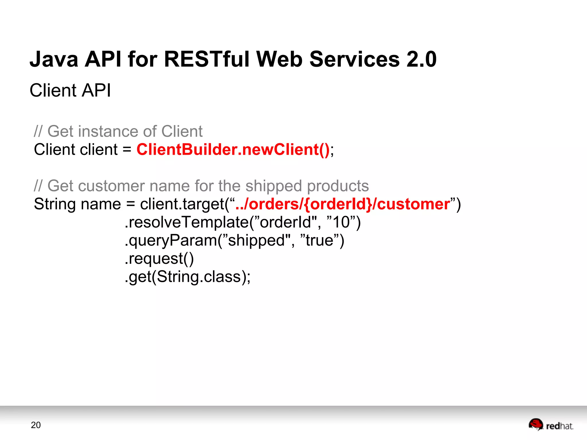 Java API for RESTful Web Services 2.0
Client API
// Get instance of Client
Client client = ClientBuilder.newClient();
// Get customer name for the shipped products
String name = client.target(“../orders/{orderId}/customer”)
.resolveTemplate(”orderId", ”10”)
.queryParam(”shipped", ”true”)
.request()
.get(String.class);

20

 