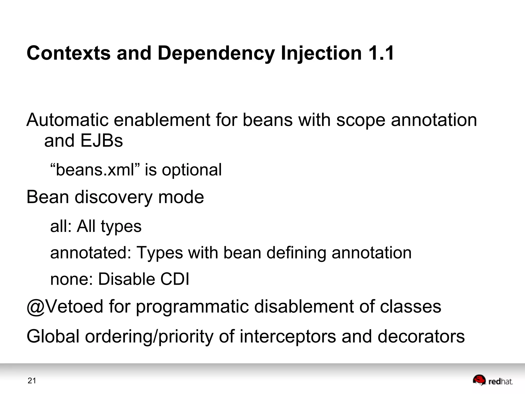 Contexts and Dependency Injection 1.1
Automatic enablement for beans with scope annotation
and EJBs
“beans.xml” is optional

Bean discovery mode
all: All types
annotated: Types with bean defining annotation

none: Disable CDI

@Vetoed for programmatic disablement of classes
Global ordering/priority of interceptors and decorators
21

 