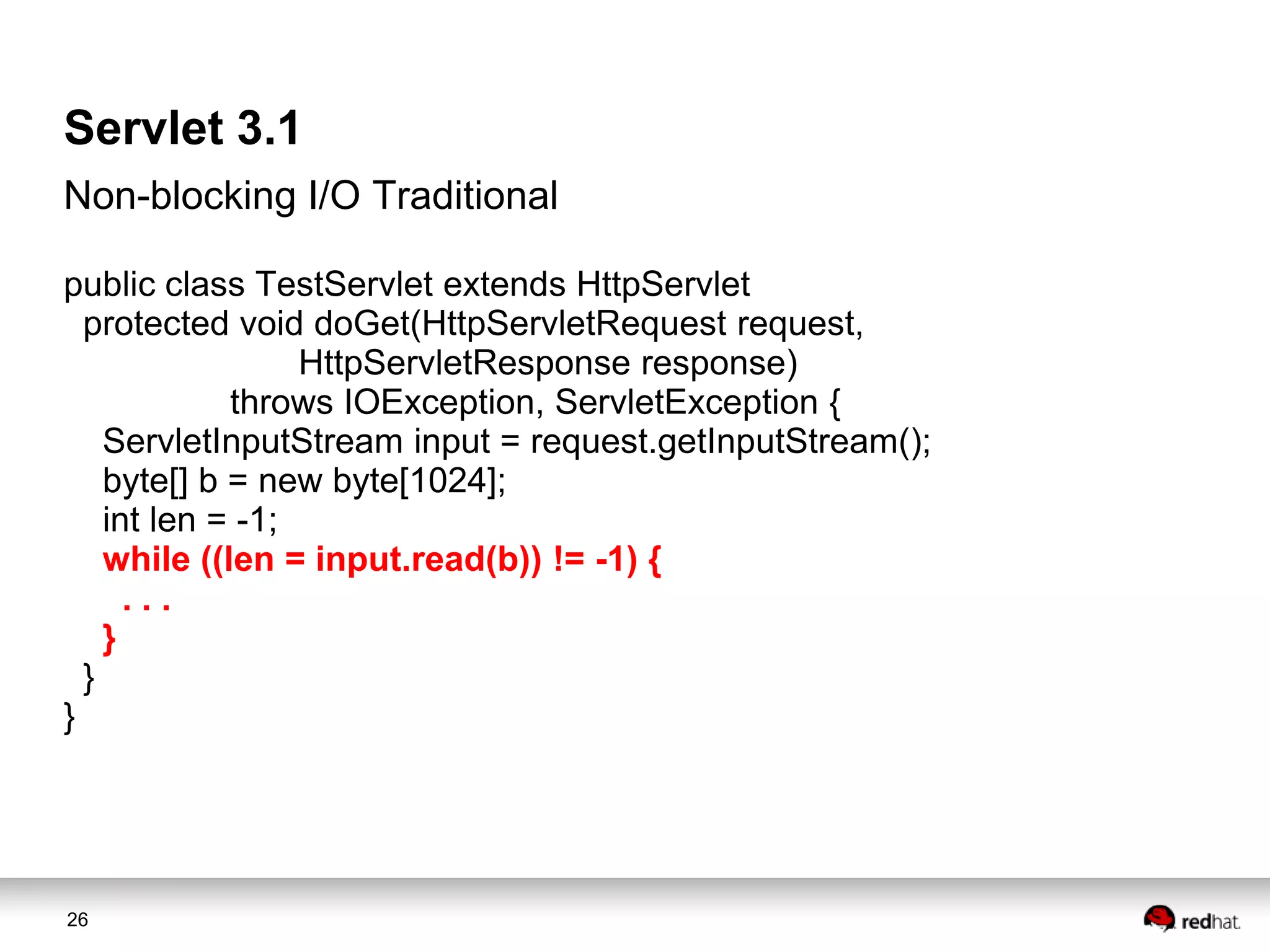 Servlet 3.1
Non-blocking I/O Traditional
public class TestServlet extends HttpServlet
protected void doGet(HttpServletRequest request,
HttpServletResponse response)
throws IOException, ServletException {
ServletInputStream input = request.getInputStream();
byte[] b = new byte[1024];
int len = -1;
while ((len = input.read(b)) != -1) {
...
}
}
}

26

 