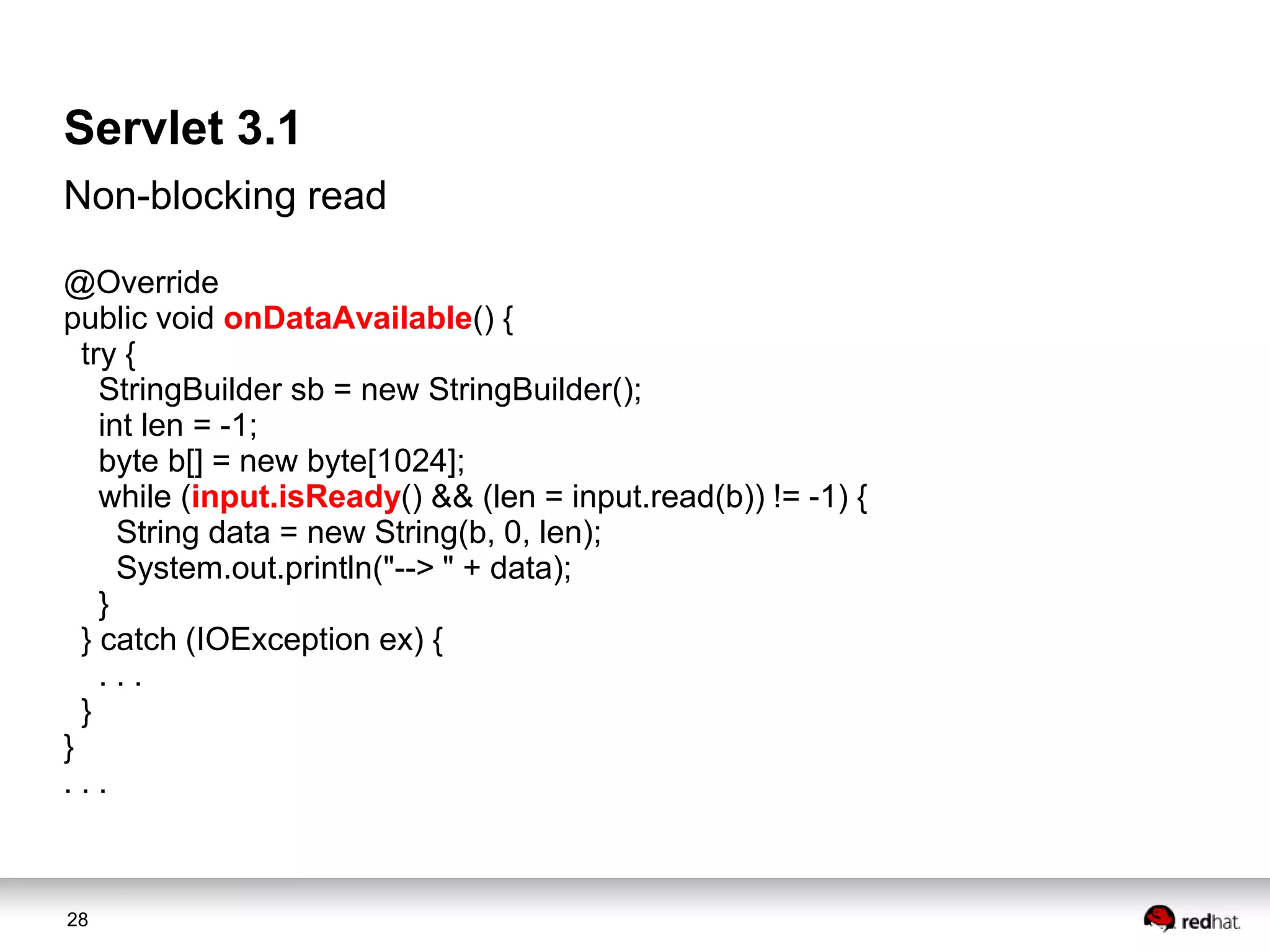 Servlet 3.1
Non-blocking read
@Override
public void onDataAvailable() {
try {
StringBuilder sb = new StringBuilder();
int len = -1;
byte b[] = new byte[1024];
while (input.isReady() && (len = input.read(b)) != -1) {
String data = new String(b, 0, len);
System.out.println("--> " + data);
}
} catch (IOException ex) {
...
}
}
...

28

 