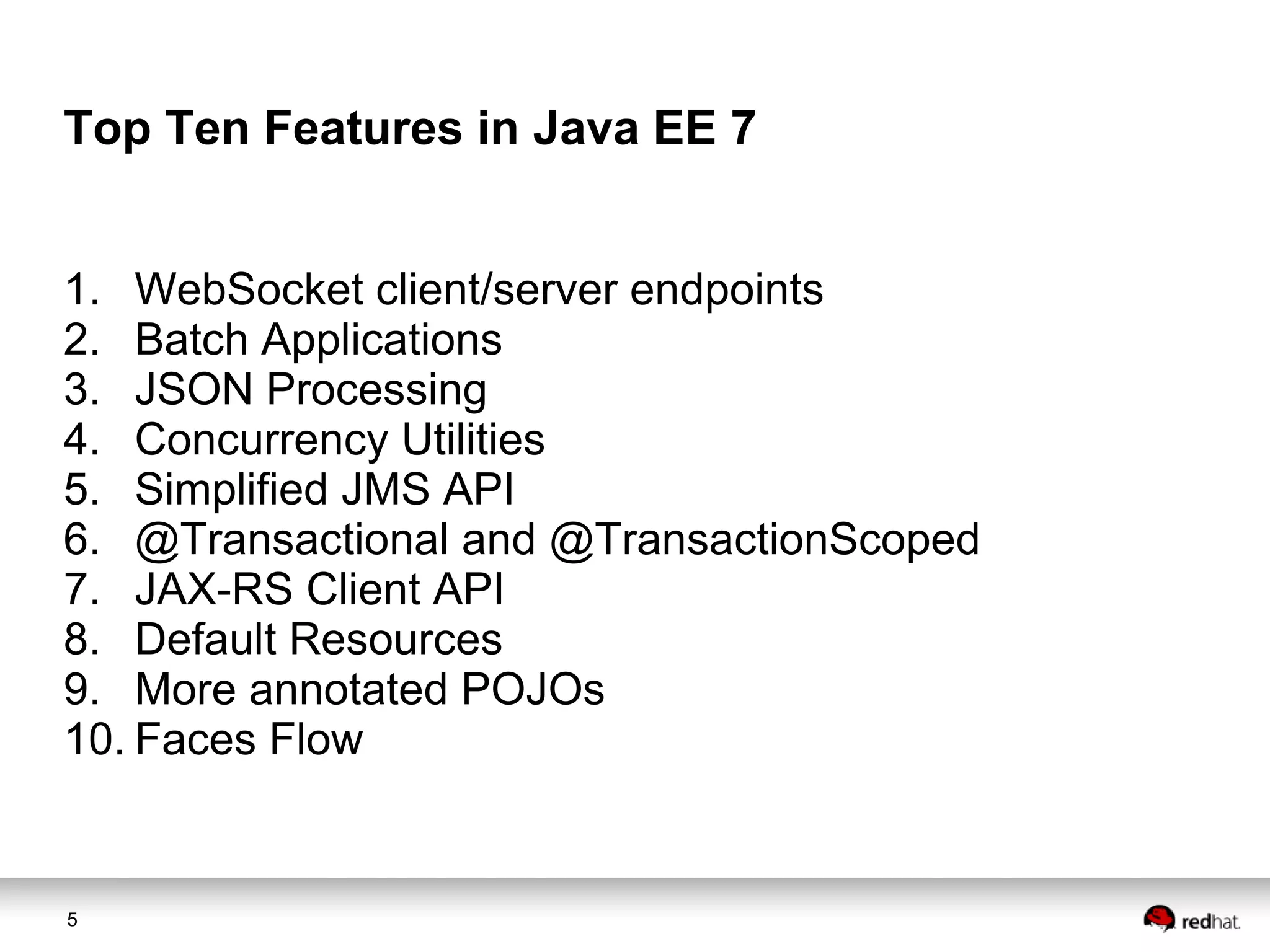 Top Ten Features in Java EE 7
1. WebSocket client/server endpoints
2. Batch Applications
3. JSON Processing
4. Concurrency Utilities
5. Simplified JMS API
6. @Transactional and @TransactionScoped
7. JAX-RS Client API
8. Default Resources
9. More annotated POJOs
10. Faces Flow

5

 
