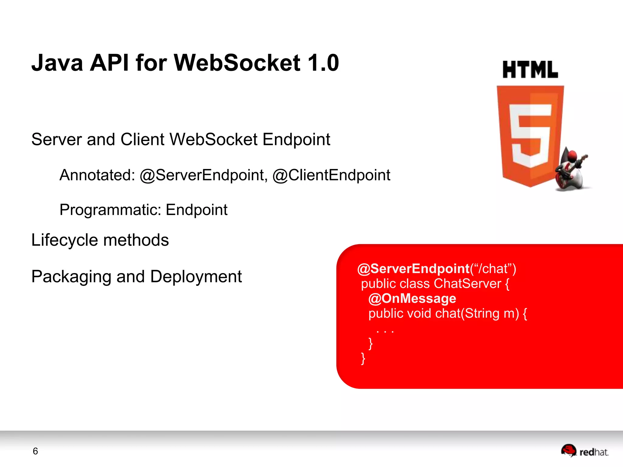 Java API for WebSocket 1.0
Server and Client WebSocket Endpoint
Annotated: @ServerEndpoint, @ClientEndpoint
Programmatic: Endpoint

Lifecycle methods
Packaging and Deployment

6

@ServerEndpoint(“/chat”)
public class ChatServer {
@OnMessage
public void chat(String m) {
...
}
}

 