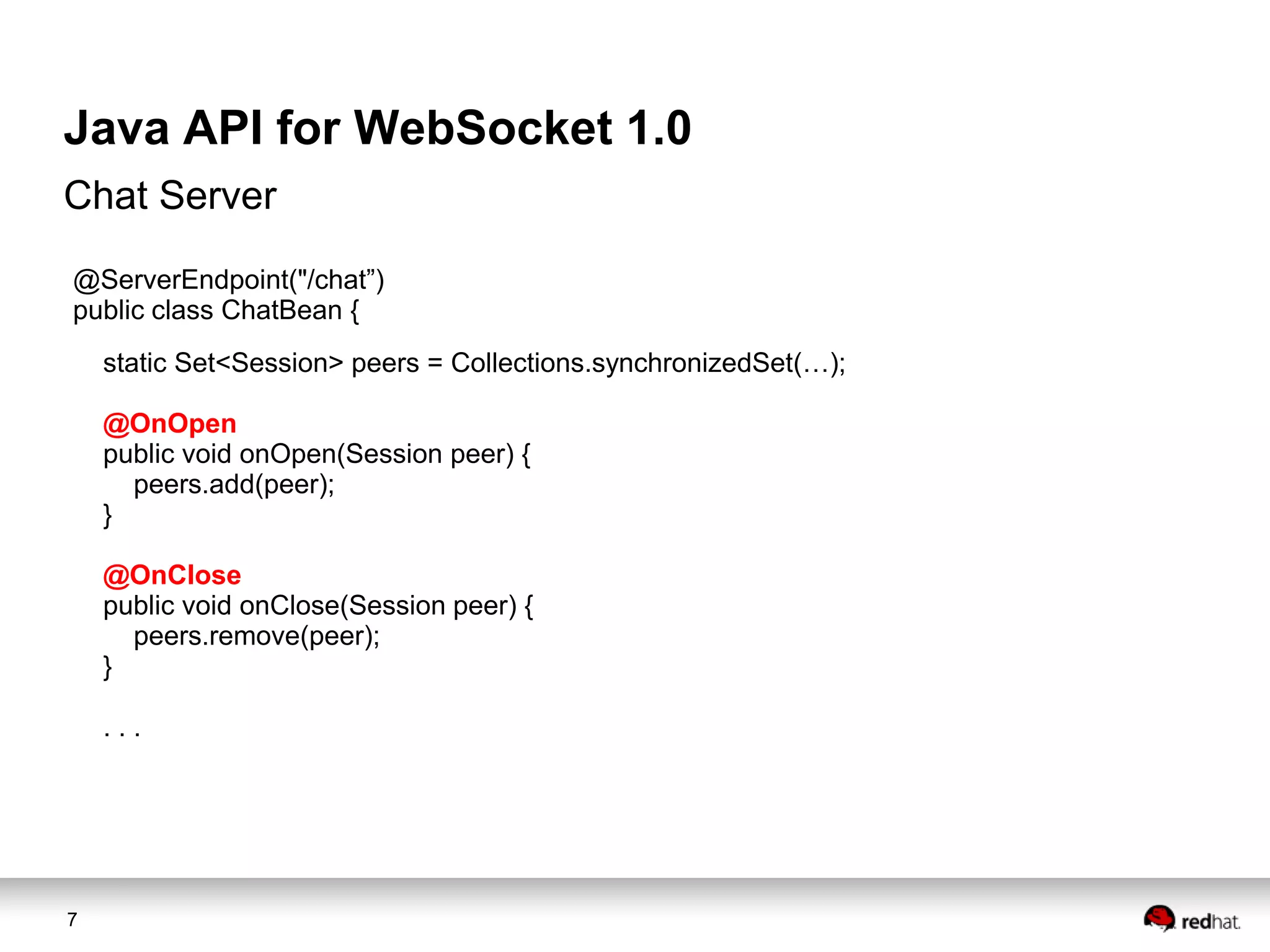 Java API for WebSocket 1.0
Chat Server
@ServerEndpoint("/chat”)
public class ChatBean {
static Set<Session> peers = Collections.synchronizedSet(…);
@OnOpen
public void onOpen(Session peer) {
peers.add(peer);
}
@OnClose
public void onClose(Session peer) {
peers.remove(peer);
}
...

7

 