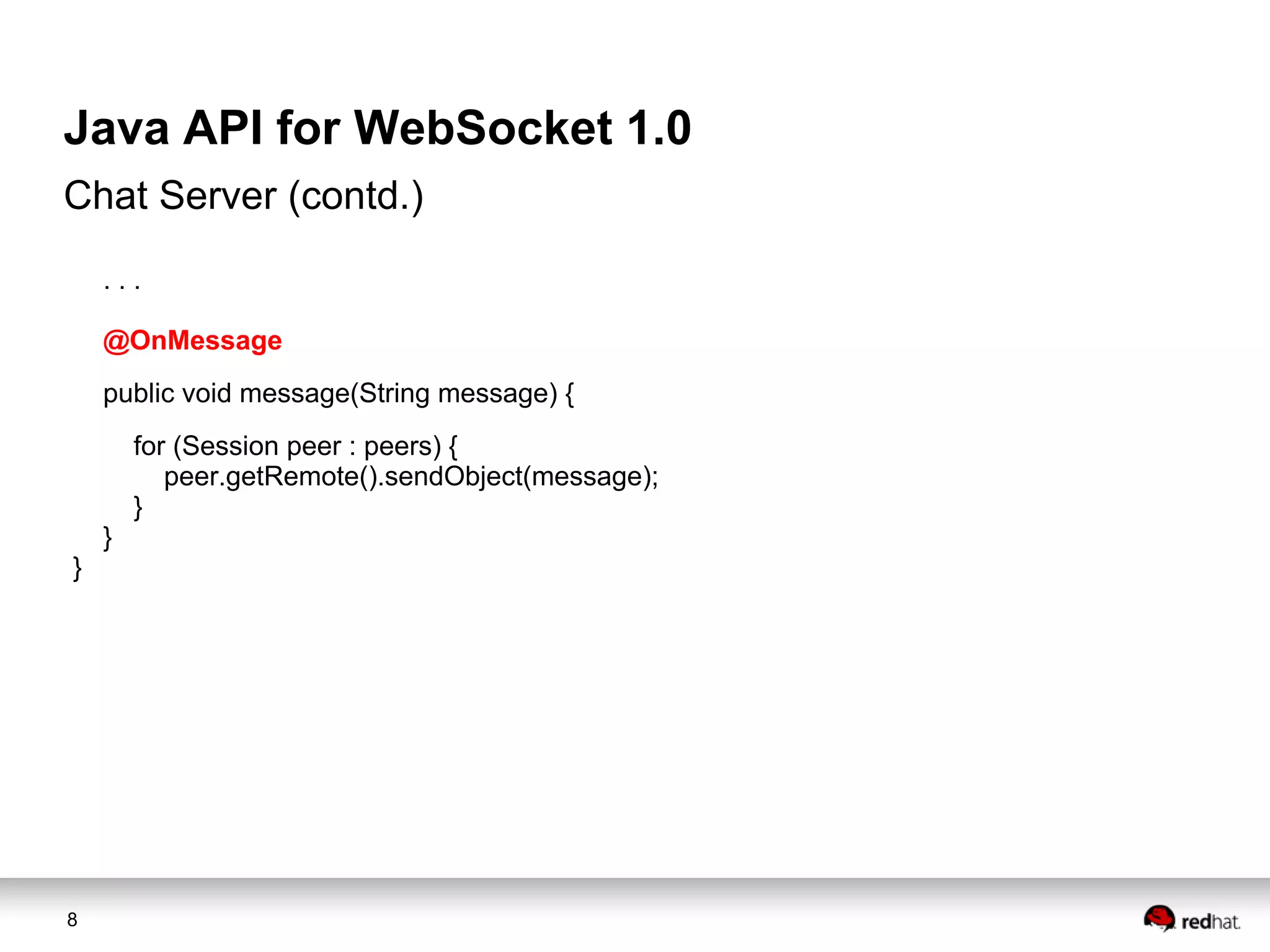 Java API for WebSocket 1.0
Chat Server (contd.)
...
@OnMessage
public void message(String message) {
for (Session peer : peers) {
peer.getRemote().sendObject(message);
}
}
}

8

 