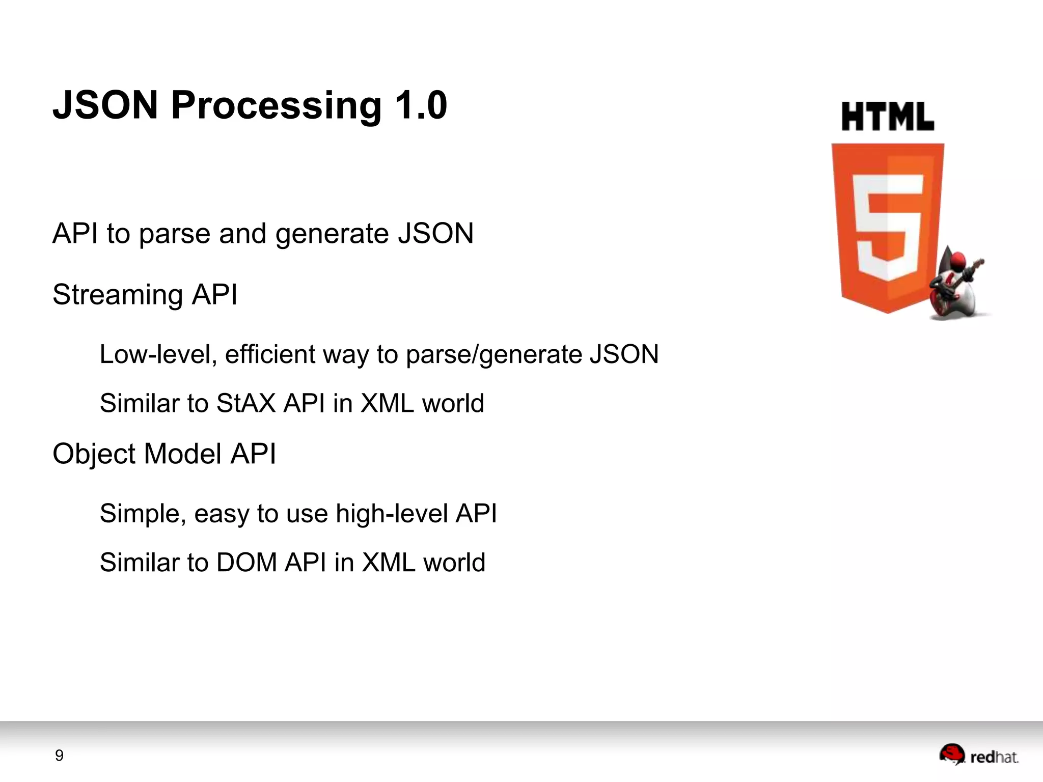 JSON Processing 1.0
API to parse and generate JSON
Streaming API
Low-level, efficient way to parse/generate JSON

Similar to StAX API in XML world

Object Model API
Simple, easy to use high-level API

Similar to DOM API in XML world

9

 