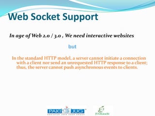 Web Socket Support
In age of Web 2.0 / 3.0 , We need interactive websites
but
In the standard HTTP model, a server cannot initiate a connection
with a client nor send an unrequested HTTP response to a client;
thus, the server cannot push asynchronous events to clients.

 