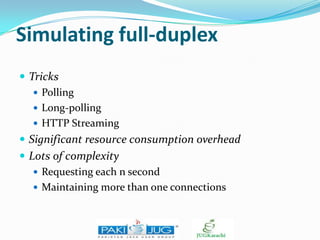 Simulating full-duplex
 Tricks
 Polling
 Long-polling
 HTTP Streaming
 Significant resource consumption overhead
 Lots of complexity
 Requesting each n second
 Maintaining more than one connections

 