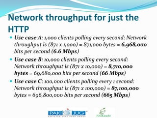 Network throughput for just the
HTTP
 Use case A: 1,000 clients polling every second: Network

throughput is (871 x 1,000) = 871,000 bytes = 6,968,000
bits per second (6.6 Mbps)
 Use case B: 10,000 clients polling every second:
Network throughput is (871 x 10,000) = 8,710,000
bytes = 69,680,000 bits per second (66 Mbps)
 Use case C: 100,000 clients polling every 1 second:
Network throughput is (871 x 100,000) = 87,100,000
bytes = 696,800,000 bits per second (665 Mbps)

 