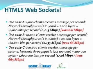 HTML5 Web Sockets!
 Use case A: 1,000 clients receive 1 message per second:

Network throughput is (2 x 1,000) = 2,000 bytes =
16,000 bits per second (0.015 Mbps) [was 6.6 Mbps]
 Use case B: 10,000 clients receive 1 message per second:
Network throughput is (2 x 10,000) = 20,000 bytes =
160,000 bits per second (0.153 Mbps) [was 66 Mbps]
 Use case C: 100,000 clients receive 1 message per
second: Network throughput is (2 x 100,000) = 200,000
bytes = 1,600,000 bits per second (1.526 Mbps) [was
665 Mbps]

 
