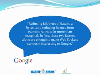 “Reducing kilobytes of data to 2
bytes…and reducing latency from
150ms to 50ms is far more than
marginal. In fact, these two factors
alone are enough to make Web Sockets
seriously interesting to Google.”

 