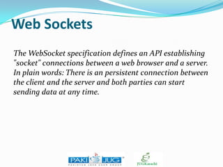 Web Sockets
The WebSocket specification defines an API establishing
"socket" connections between a web browser and a server.
In plain words: There is an persistent connection between
the client and the server and both parties can start
sending data at any time.

 